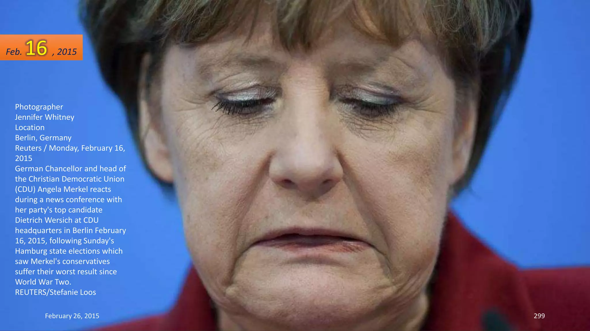 February 26, 2015 299
Photographer
Jennifer Whitney
Location
Berlin, Germany
Reuters / Monday, February 16,
2015
German Chancellor and head of
the Christian Democratic Union
(CDU) Angela Merkel reacts
during a news conference with
her party's top candidate
Dietrich Wersich at CDU
headquarters in Berlin February
16, 2015, following Sunday's
Hamburg state elections which
saw Merkel's conservatives
suffer their worst result since
World War Two.
REUTERS/Stefanie Loos
Feb. 16 , 2015
 