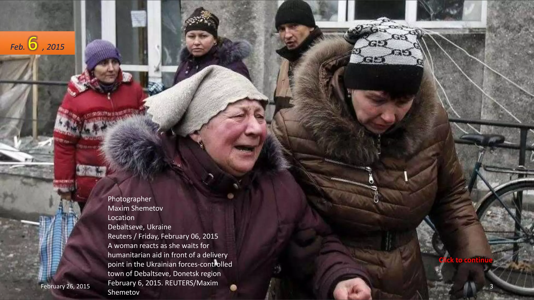 Photographer
Maxim Shemetov
Location
Debaltseve, Ukraine
Reuters / Friday, February 06, 2015
A woman reacts as she waits for
humanitarian aid in front of a delivery
point in the Ukrainian forces-controlled
town of Debaltseve, Donetsk region
February 6, 2015. REUTERS/Maxim
Shemetov
Feb. 6 , 2015
February 26, 2015 3
Click to continue
 