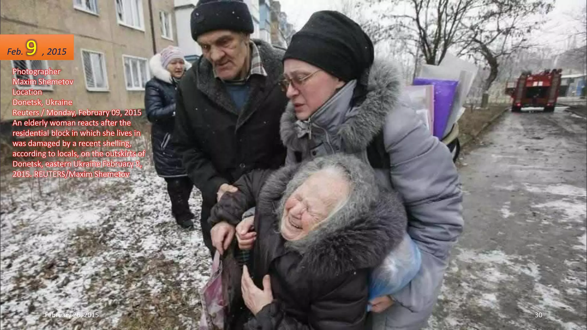 Photographer
Maxim Shemetov
Location
Donetsk, Ukraine
Reuters / Monday, February 09, 2015
An elderly woman reacts after the
residential block in which she lives in
was damaged by a recent shelling,
according to locals, on the outskirts of
Donetsk, eastern Ukraine February 9,
2015. REUTERS/Maxim Shemetov
Feb. 9 , 2015
February 26, 2015 30
 