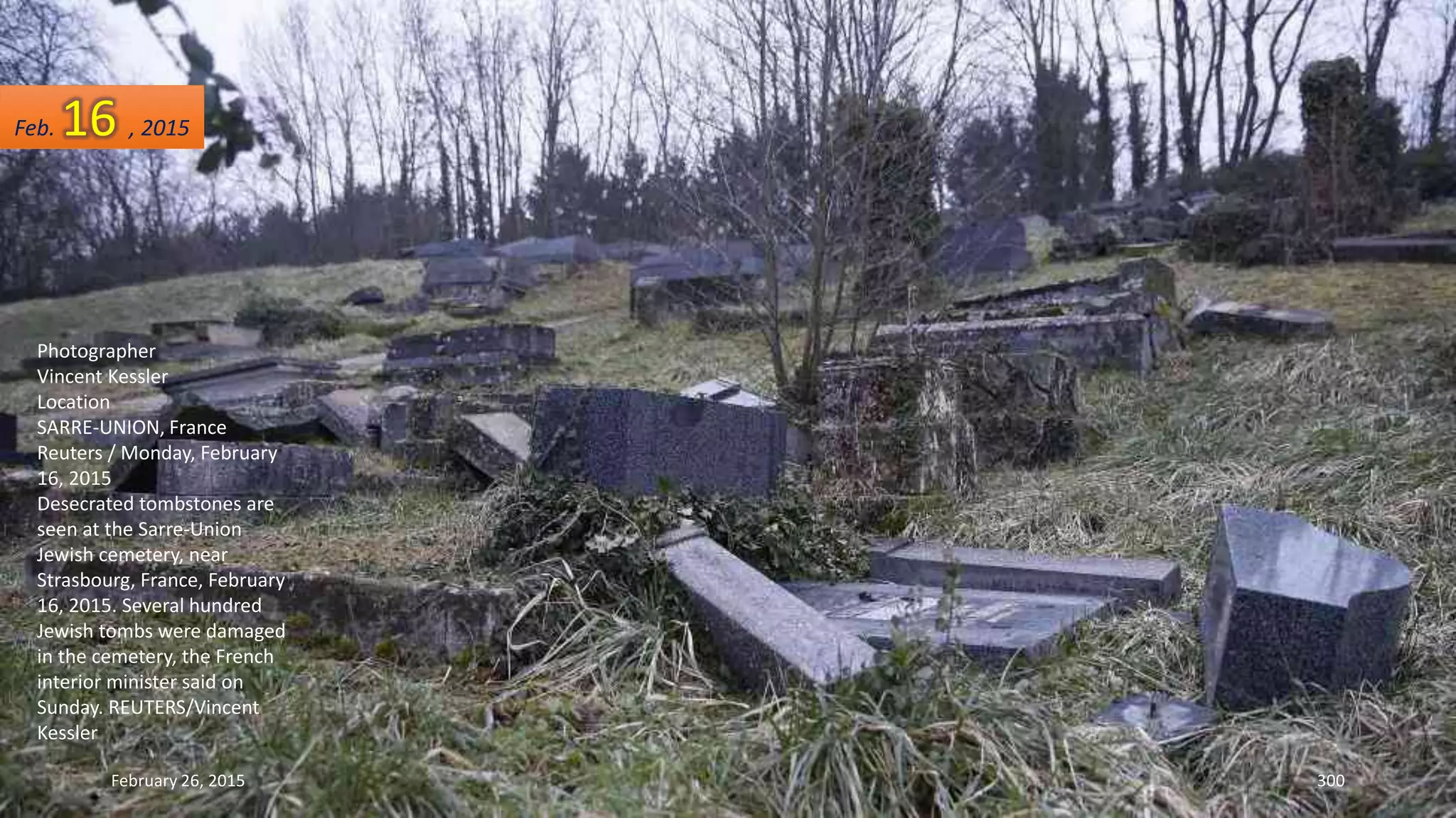 February 26, 2015 300
Photographer
Vincent Kessler
Location
SARRE-UNION, France
Reuters / Monday, February
16, 2015
Desecrated tombstones are
seen at the Sarre-Union
Jewish cemetery, near
Strasbourg, France, February
16, 2015. Several hundred
Jewish tombs were damaged
in the cemetery, the French
interior minister said on
Sunday. REUTERS/Vincent
Kessler
Feb. 16 , 2015
 