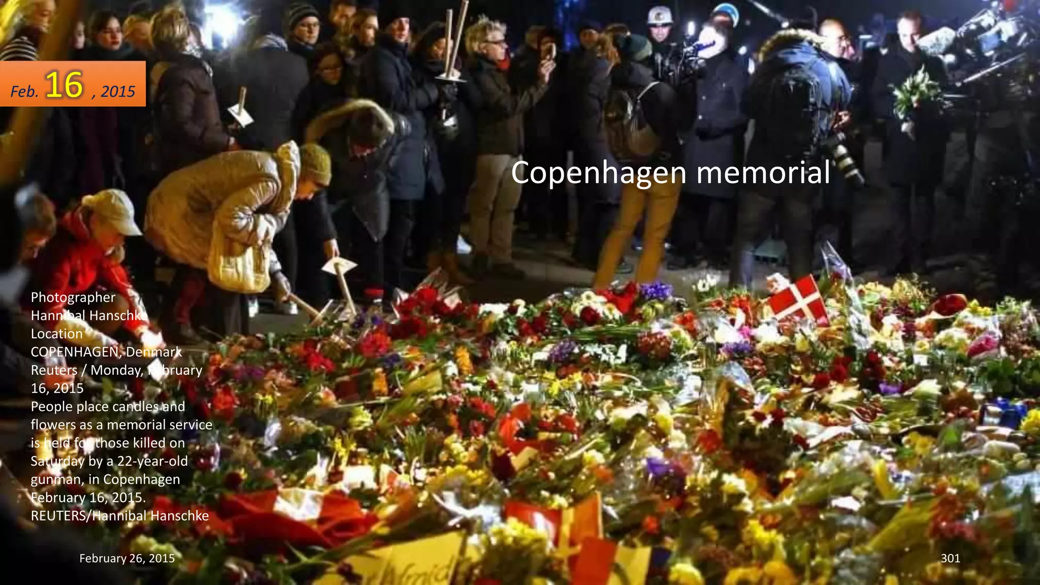 February 26, 2015 301
Photographer
Hannibal Hanschke
Location
COPENHAGEN, Denmark
Reuters / Monday, February
16, 2015
People place candles and
flowers as a memorial service
is held for those killed on
Saturday by a 22-year-old
gunman, in Copenhagen
February 16, 2015.
REUTERS/Hannibal Hanschke
Copenhagen memorial
Feb. 16 , 2015
 
