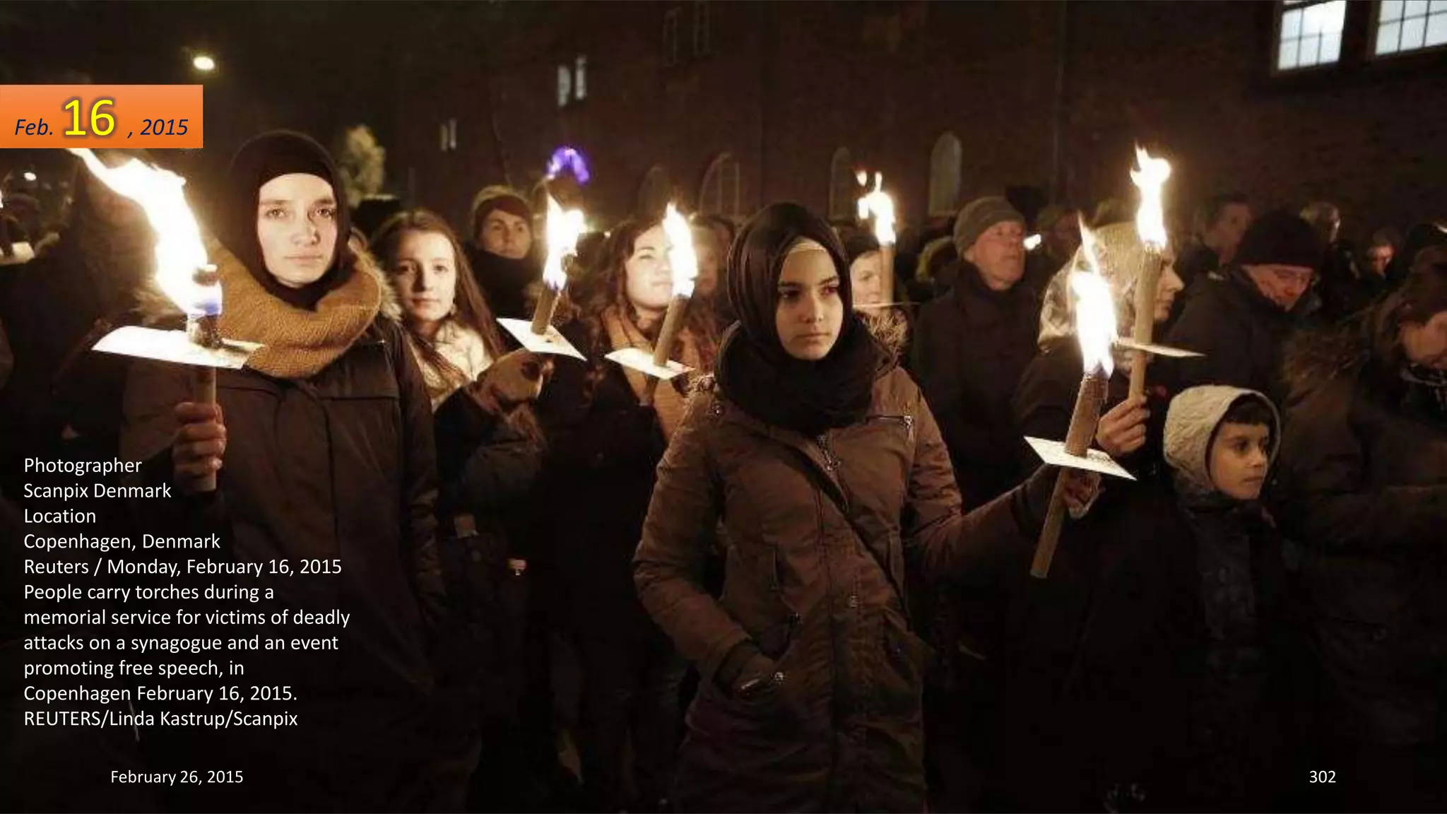 February 26, 2015 302
Photographer
Scanpix Denmark
Location
Copenhagen, Denmark
Reuters / Monday, February 16, 2015
People carry torches during a
memorial service for victims of deadly
attacks on a synagogue and an event
promoting free speech, in
Copenhagen February 16, 2015.
REUTERS/Linda Kastrup/Scanpix
Feb. 16 , 2015
 