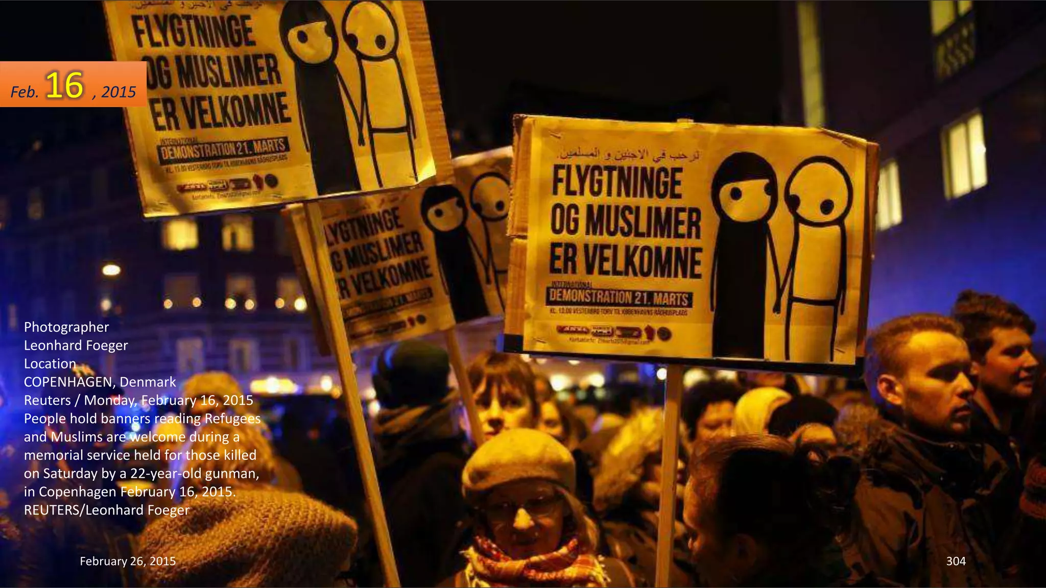 February 26, 2015 304
Photographer
Leonhard Foeger
Location
COPENHAGEN, Denmark
Reuters / Monday, February 16, 2015
People hold banners reading Refugees
and Muslims are welcome during a
memorial service held for those killed
on Saturday by a 22-year-old gunman,
in Copenhagen February 16, 2015.
REUTERS/Leonhard Foeger
Feb. 16 , 2015
 