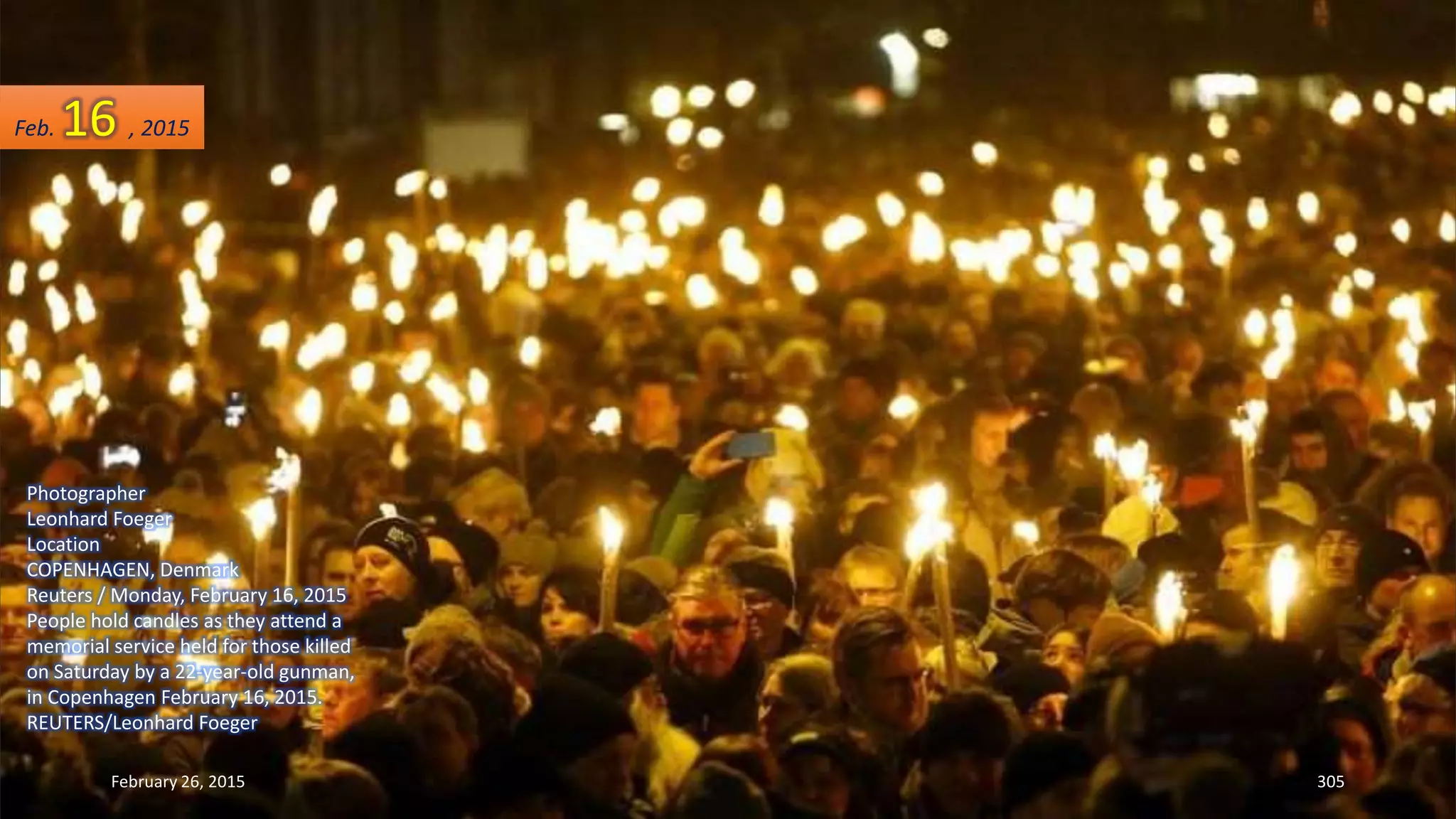 February 26, 2015 305
Photographer
Leonhard Foeger
Location
COPENHAGEN, Denmark
Reuters / Monday, February 16, 2015
People hold candles as they attend a
memorial service held for those killed
on Saturday by a 22-year-old gunman,
in Copenhagen February 16, 2015.
REUTERS/Leonhard Foeger
Feb. 16 , 2015
 