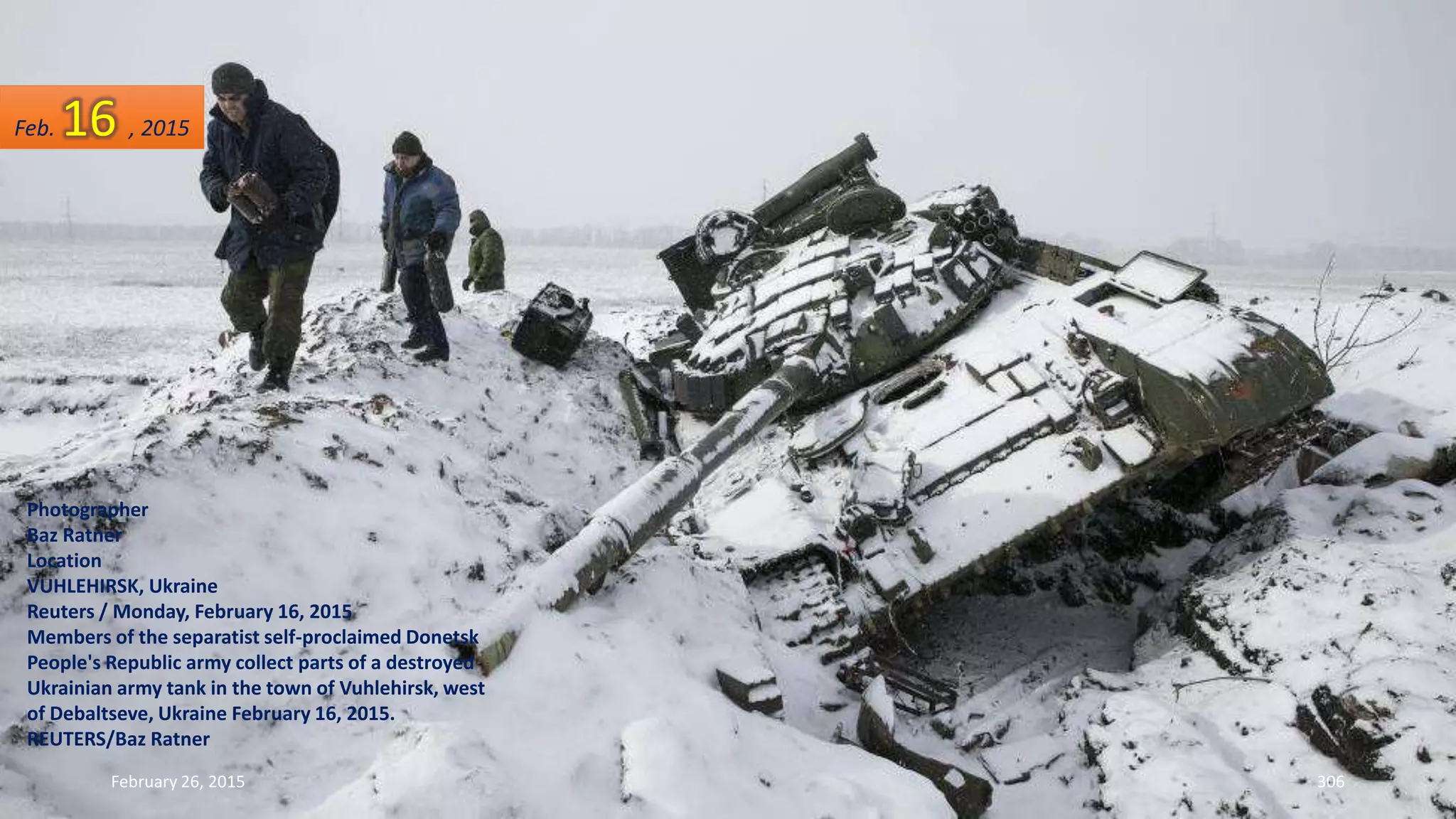 February 26, 2015 306
Photographer
Baz Ratner
Location
VUHLEHIRSK, Ukraine
Reuters / Monday, February 16, 2015
Members of the separatist self-proclaimed Donetsk
People's Republic army collect parts of a destroyed
Ukrainian army tank in the town of Vuhlehirsk, west
of Debaltseve, Ukraine February 16, 2015.
REUTERS/Baz Ratner
Feb. 16 , 2015
 