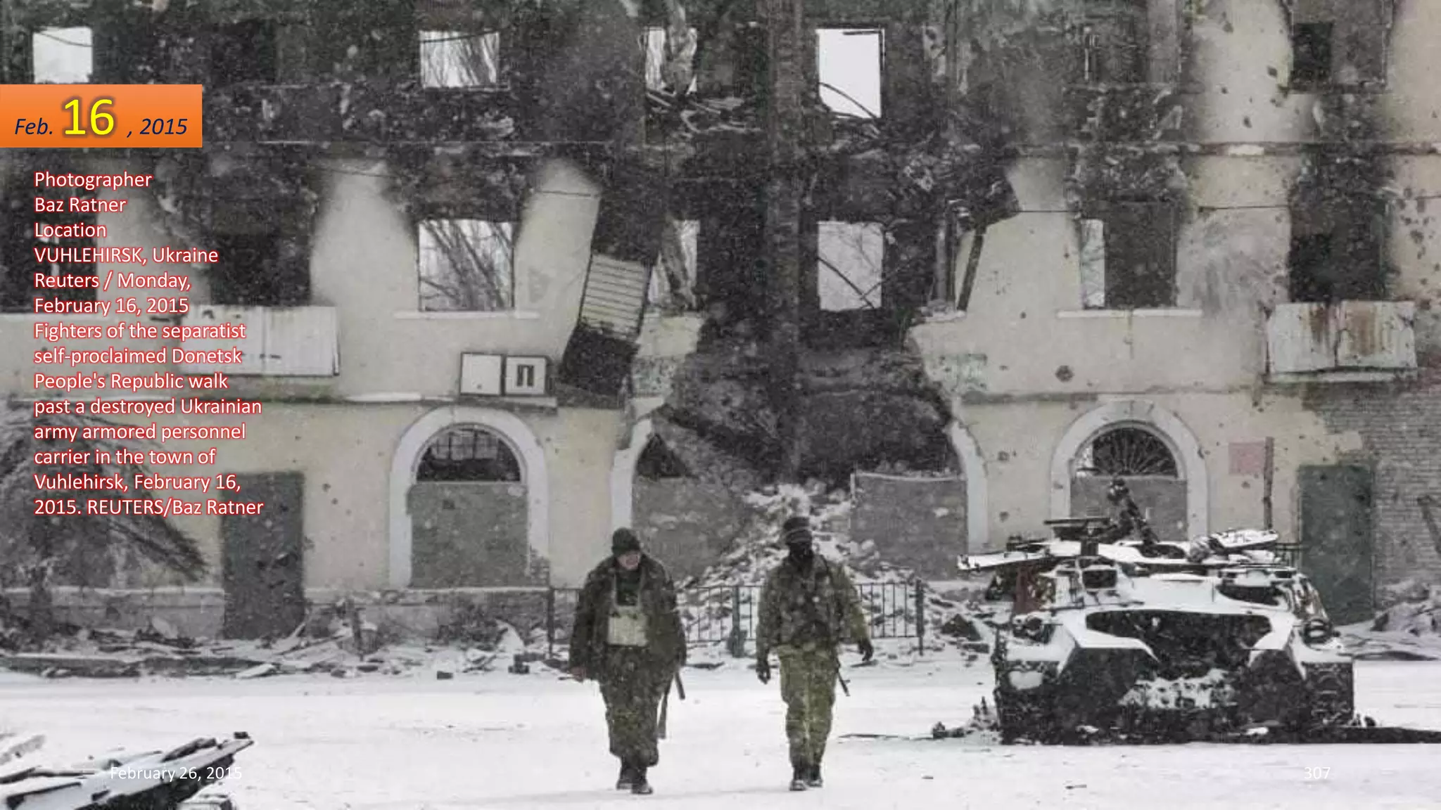 February 26, 2015 307
Photographer
Baz Ratner
Location
VUHLEHIRSK, Ukraine
Reuters / Monday,
February 16, 2015
Fighters of the separatist
self-proclaimed Donetsk
People's Republic walk
past a destroyed Ukrainian
army armored personnel
carrier in the town of
Vuhlehirsk, February 16,
2015. REUTERS/Baz Ratner
Feb. 16 , 2015
 