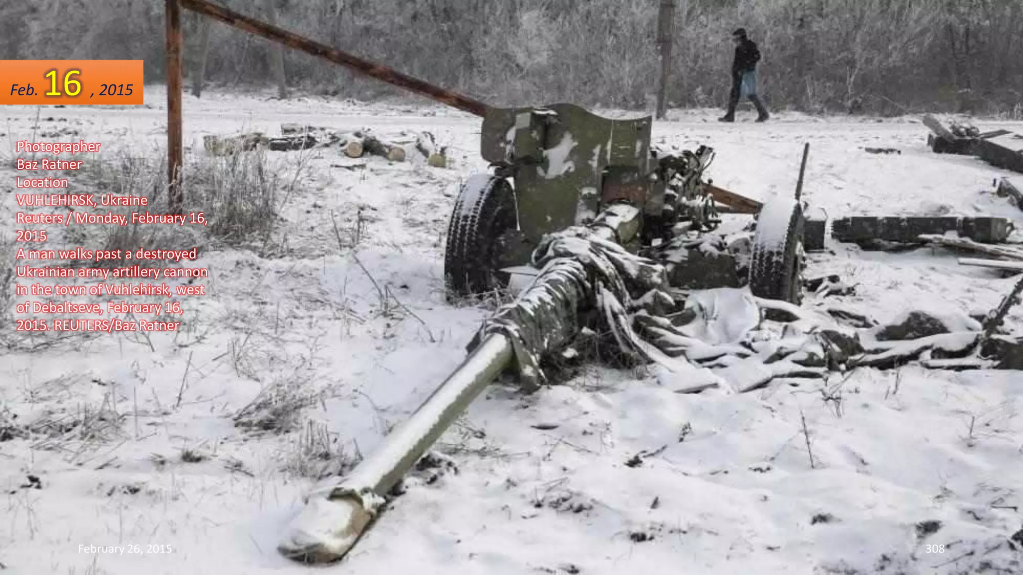 February 26, 2015 308
Photographer
Baz Ratner
Location
VUHLEHIRSK, Ukraine
Reuters / Monday, February 16,
2015
A man walks past a destroyed
Ukrainian army artillery cannon
in the town of Vuhlehirsk, west
of Debaltseve, February 16,
2015. REUTERS/Baz Ratner
Feb. 16 , 2015
 