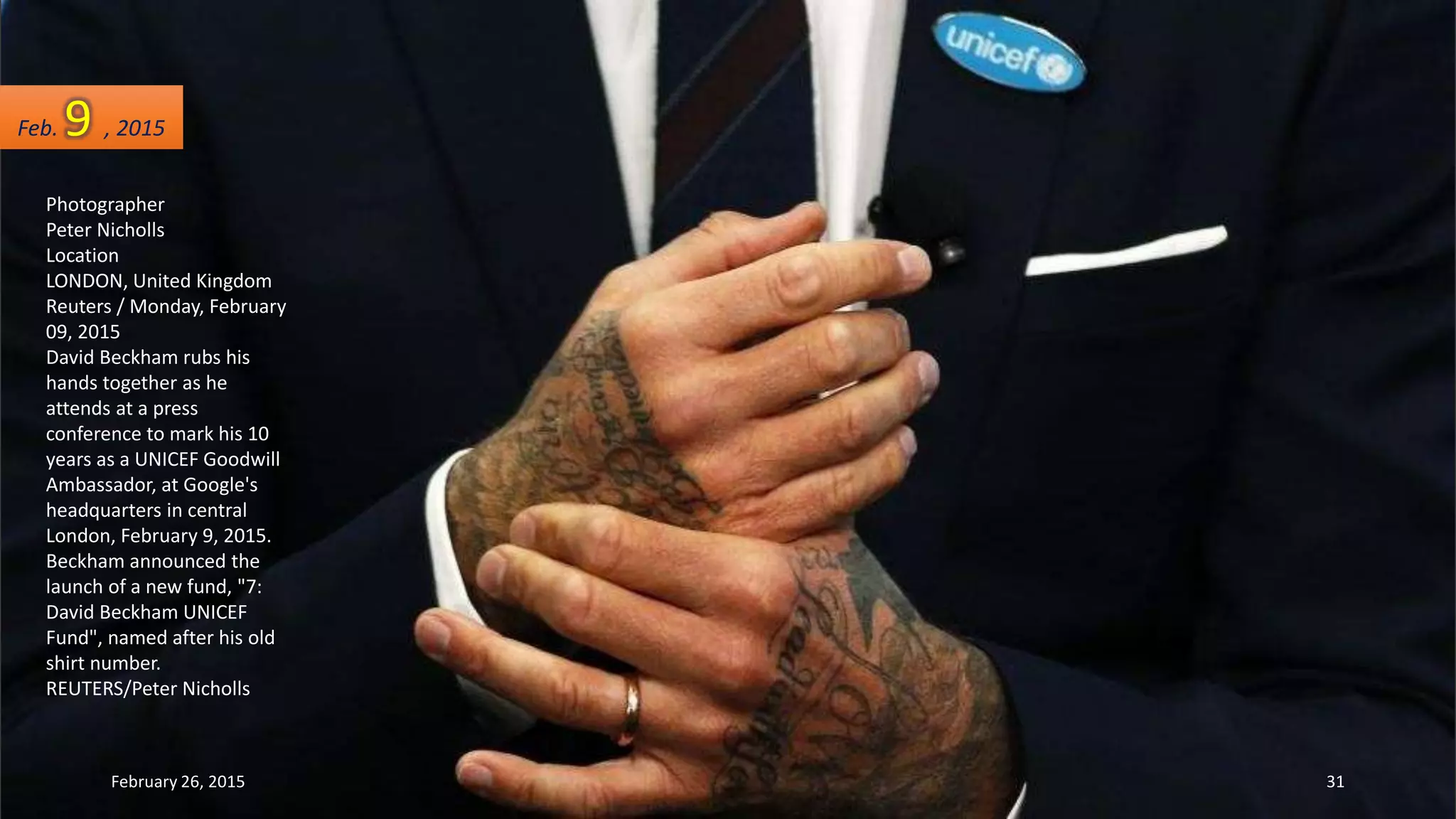 Photographer
Peter Nicholls
Location
LONDON, United Kingdom
Reuters / Monday, February
09, 2015
David Beckham rubs his
hands together as he
attends at a press
conference to mark his 10
years as a UNICEF Goodwill
Ambassador, at Google's
headquarters in central
London, February 9, 2015.
Beckham announced the
launch of a new fund, "7:
David Beckham UNICEF
Fund", named after his old
shirt number.
REUTERS/Peter Nicholls
Feb. 9 , 2015
February 26, 2015 31
 