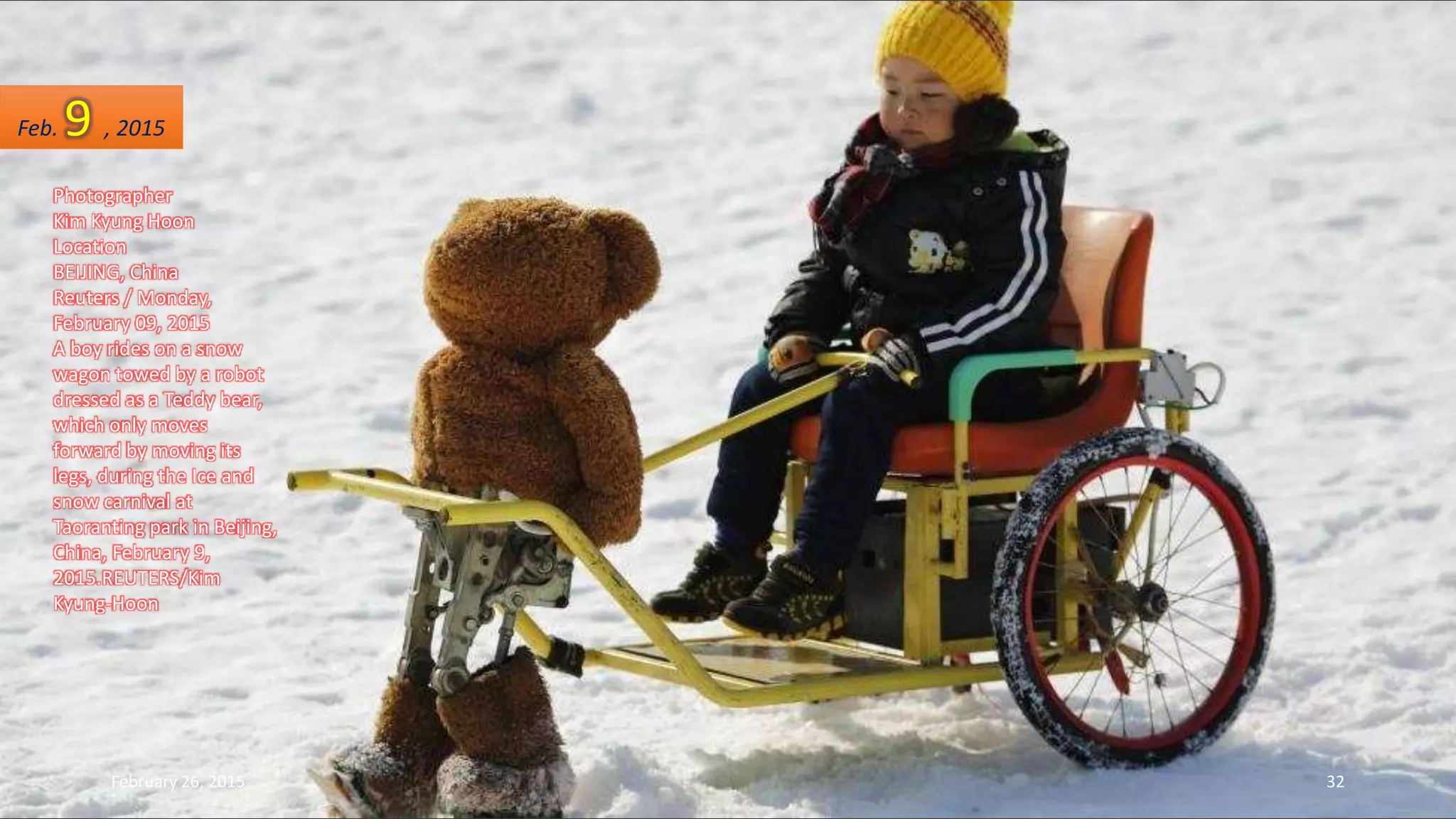 Photographer
Kim Kyung Hoon
Location
BEIJING, China
Reuters / Monday,
February 09, 2015
A boy rides on a snow
wagon towed by a robot
dressed as a Teddy bear,
which only moves
forward by moving its
legs, during the Ice and
snow carnival at
Taoranting park in Beijing,
China, February 9,
2015.REUTERS/Kim
Kyung-Hoon
Feb. 9 , 2015
February 26, 2015 32
 