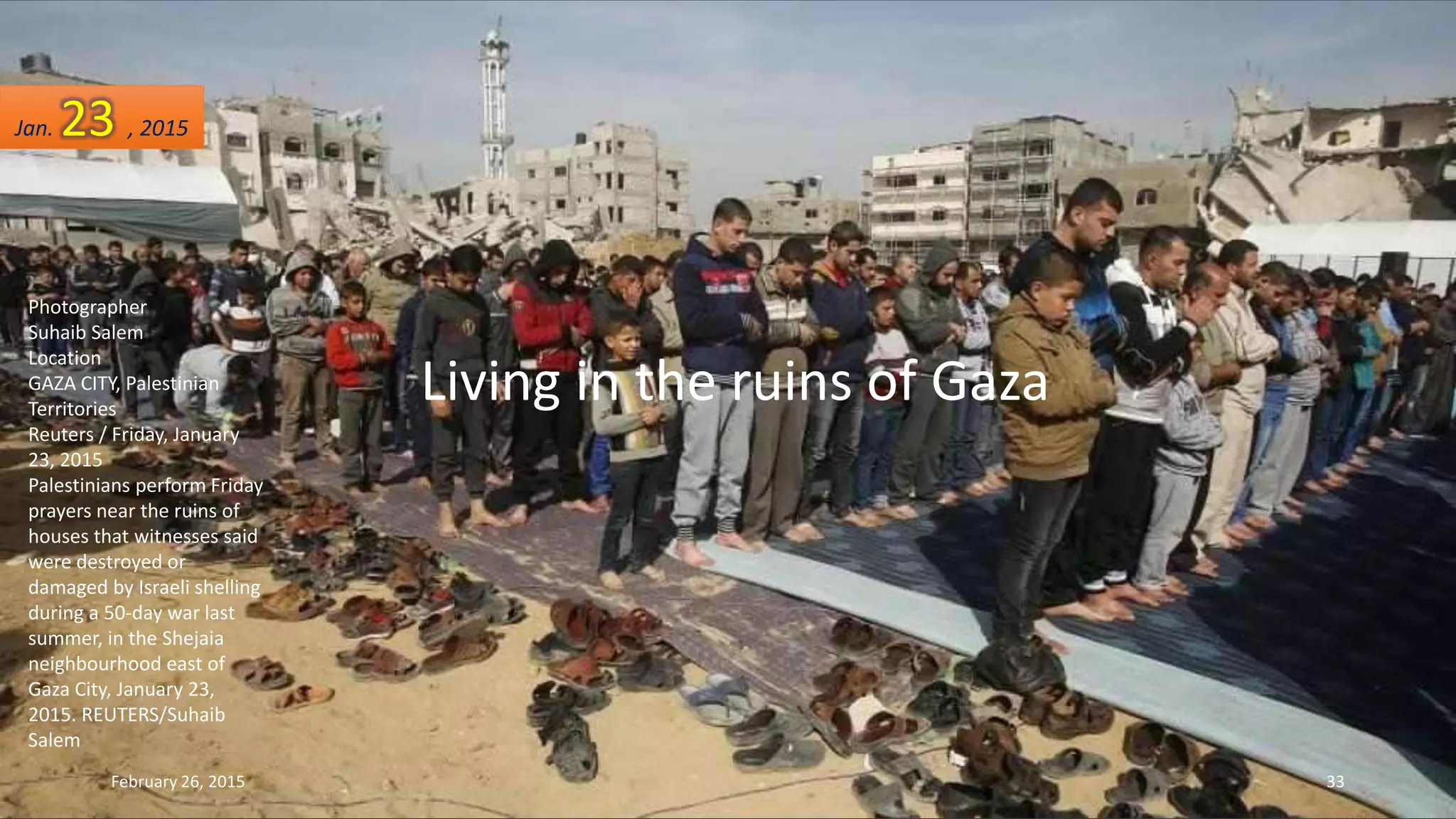 Photographer
Suhaib Salem
Location
GAZA CITY, Palestinian
Territories
Reuters / Friday, January
23, 2015
Palestinians perform Friday
prayers near the ruins of
houses that witnesses said
were destroyed or
damaged by Israeli shelling
during a 50-day war last
summer, in the Shejaia
neighbourhood east of
Gaza City, January 23,
2015. REUTERS/Suhaib
Salem
February 26, 2015 33
Living in the ruins of Gaza
Jan. 23 , 2015
 