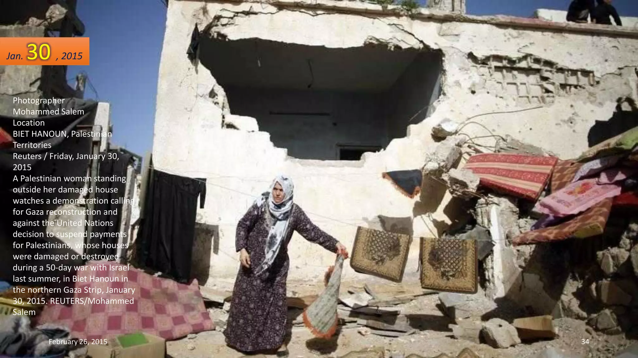 Photographer
Mohammed Salem
Location
BIET HANOUN, Palestinian
Territories
Reuters / Friday, January 30,
2015
A Palestinian woman standing
outside her damaged house
watches a demonstration calling
for Gaza reconstruction and
against the United Nations
decision to suspend payments
for Palestinians, whose houses
were damaged or destroyed
during a 50-day war with Israel
last summer, in Biet Hanoun in
the northern Gaza Strip, January
30, 2015. REUTERS/Mohammed
Salem
February 26, 2015 34
Jan. 30 , 2015
 
