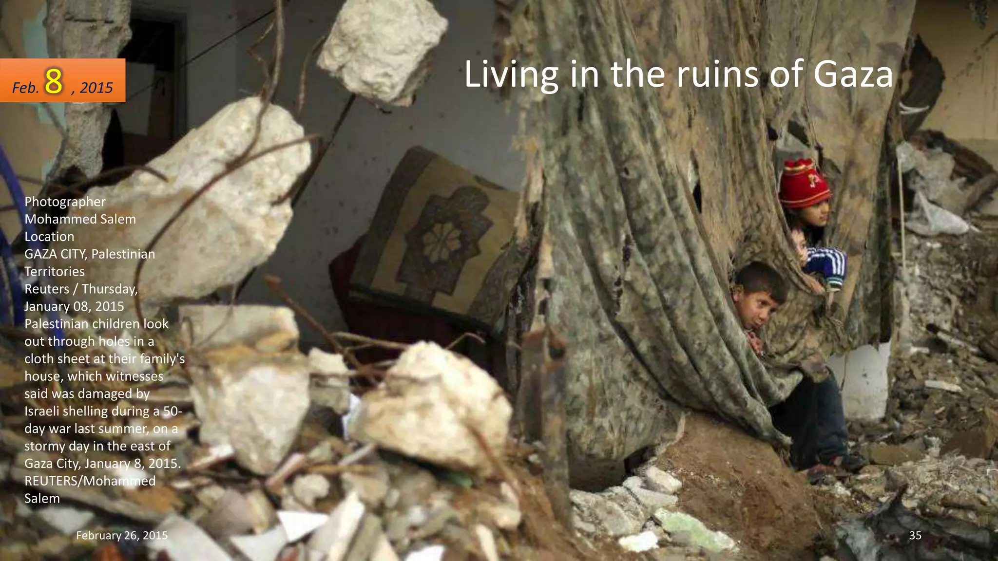 Photographer
Mohammed Salem
Location
GAZA CITY, Palestinian
Territories
Reuters / Thursday,
January 08, 2015
Palestinian children look
out through holes in a
cloth sheet at their family's
house, which witnesses
said was damaged by
Israeli shelling during a 50-
day war last summer, on a
stormy day in the east of
Gaza City, January 8, 2015.
REUTERS/Mohammed
Salem
Feb. 8 , 2015
February 26, 2015 35
Living in the ruins of Gaza
 