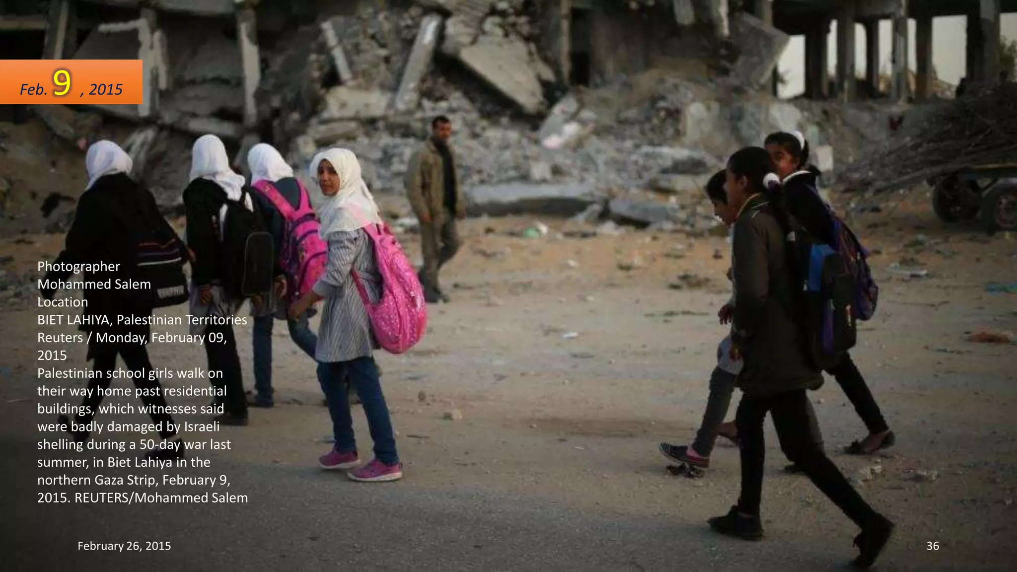 Photographer
Mohammed Salem
Location
BIET LAHIYA, Palestinian Territories
Reuters / Monday, February 09,
2015
Palestinian school girls walk on
their way home past residential
buildings, which witnesses said
were badly damaged by Israeli
shelling during a 50-day war last
summer, in Biet Lahiya in the
northern Gaza Strip, February 9,
2015. REUTERS/Mohammed Salem
Feb. 9 , 2015
February 26, 2015 36
 