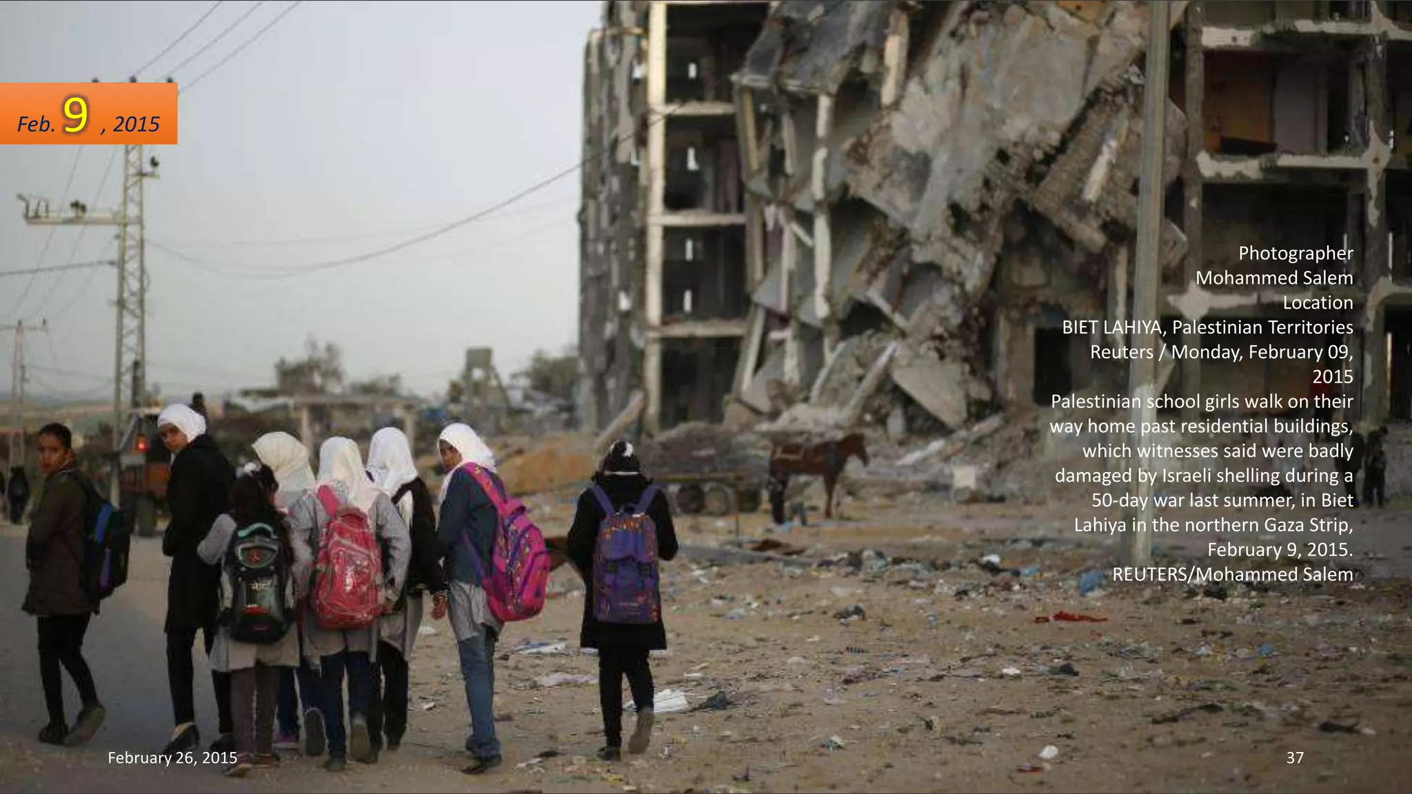 Photographer
Mohammed Salem
Location
BIET LAHIYA, Palestinian Territories
Reuters / Monday, February 09,
2015
Palestinian school girls walk on their
way home past residential buildings,
which witnesses said were badly
damaged by Israeli shelling during a
50-day war last summer, in Biet
Lahiya in the northern Gaza Strip,
February 9, 2015.
REUTERS/Mohammed Salem
Feb. 9 , 2015
February 26, 2015 37
 