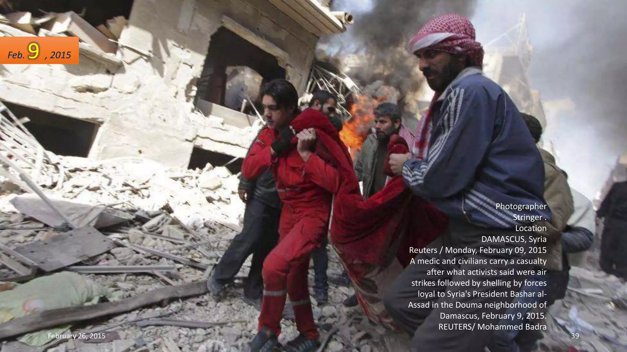 Photographer
Stringer .
Location
DAMASCUS, Syria
Reuters / Monday, February 09, 2015
A medic and civilians carry a casualty
after what activists said were air
strikes followed by shelling by forces
loyal to Syria's President Bashar al-
Assad in the Douma neighborhood of
Damascus, February 9, 2015.
REUTERS/ Mohammed Badra
Feb. 9 , 2015
February 26, 2015 39
 