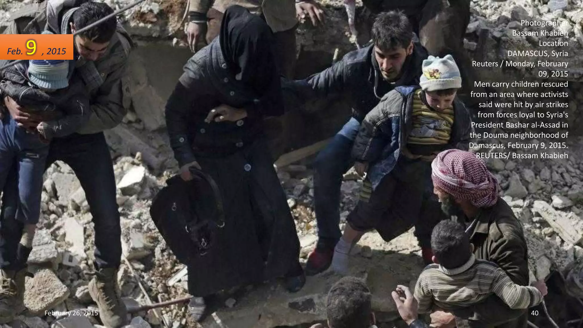 Photographer
Bassam Khabieh
Location
DAMASCUS, Syria
Reuters / Monday, February
09, 2015
Men carry children rescued
from an area where activists
said were hit by air strikes
from forces loyal to Syria's
President Bashar al-Assad in
the Douma neighborhood of
Damascus, February 9, 2015.
REUTERS/ Bassam Khabieh
Feb. 9 , 2015
February 26, 2015 40
 