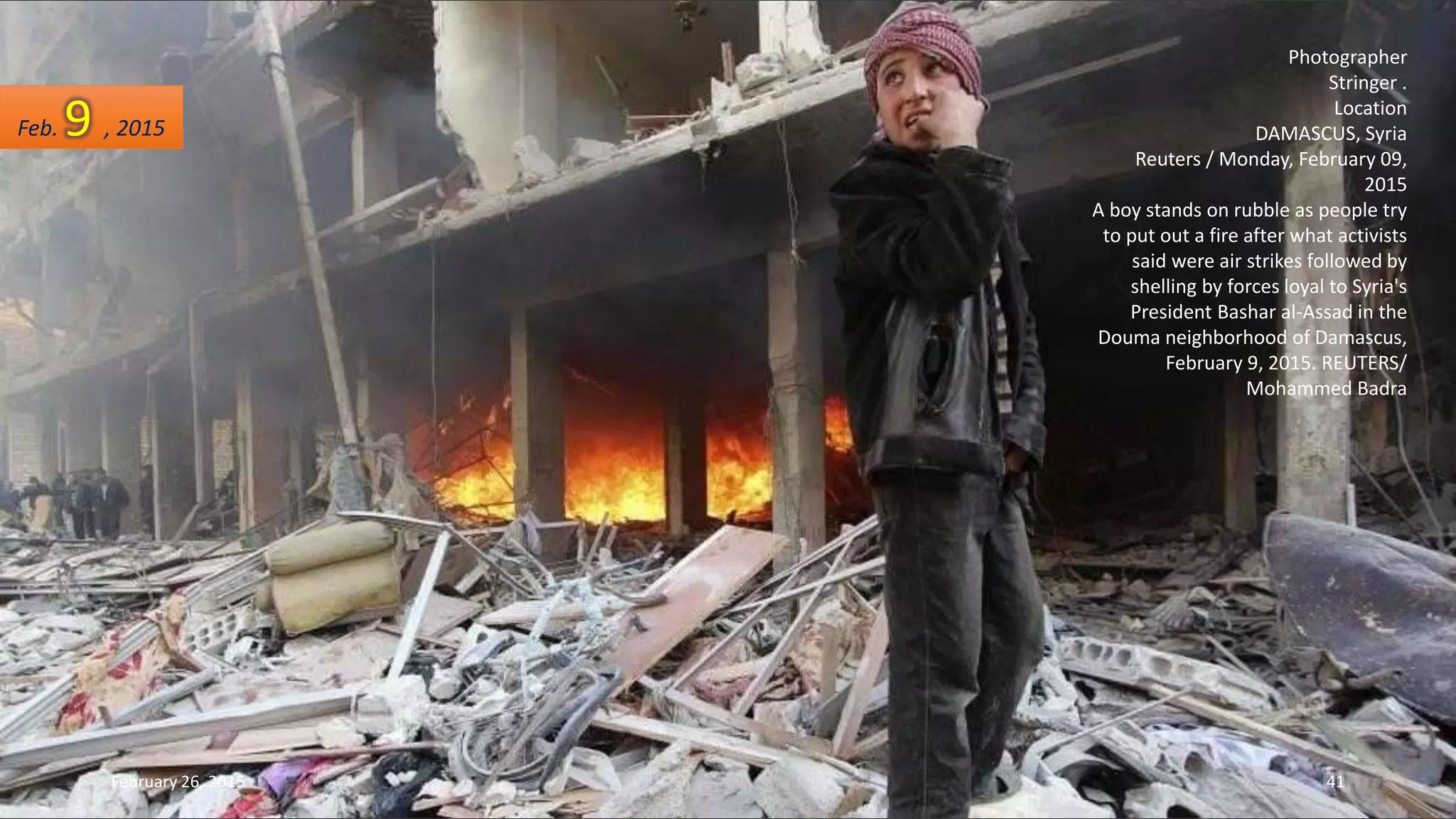Photographer
Stringer .
Location
DAMASCUS, Syria
Reuters / Monday, February 09,
2015
A boy stands on rubble as people try
to put out a fire after what activists
said were air strikes followed by
shelling by forces loyal to Syria's
President Bashar al-Assad in the
Douma neighborhood of Damascus,
February 9, 2015. REUTERS/
Mohammed Badra
Feb. 9 , 2015
February 26, 2015 41
 
