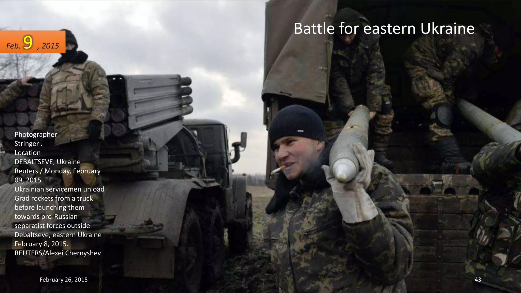 Battle for eastern Ukraine
Photographer
Stringer .
Location
DEBALTSEVE, Ukraine
Reuters / Monday, February
09, 2015
Ukrainian servicemen unload
Grad rockets from a truck
before launching them
towards pro-Russian
separatist forces outside
Debaltseve, eastern Ukraine
February 8, 2015.
REUTERS/Alexei Chernyshev
Feb. 9 , 2015
February 26, 2015 43
 