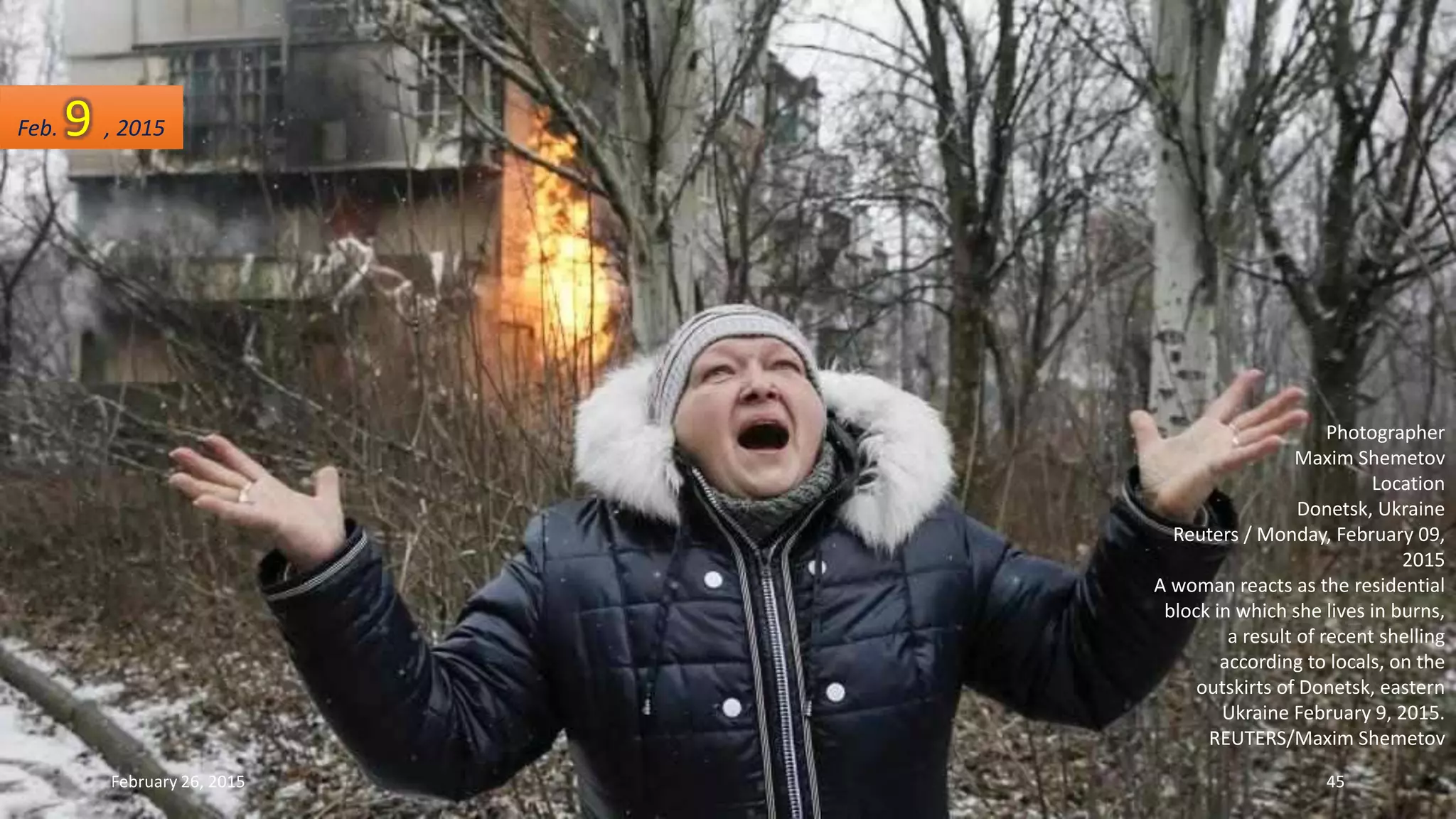 Photographer
Maxim Shemetov
Location
Donetsk, Ukraine
Reuters / Monday, February 09,
2015
A woman reacts as the residential
block in which she lives in burns,
a result of recent shelling
according to locals, on the
outskirts of Donetsk, eastern
Ukraine February 9, 2015.
REUTERS/Maxim Shemetov
Feb. 9 , 2015
February 26, 2015 45
 