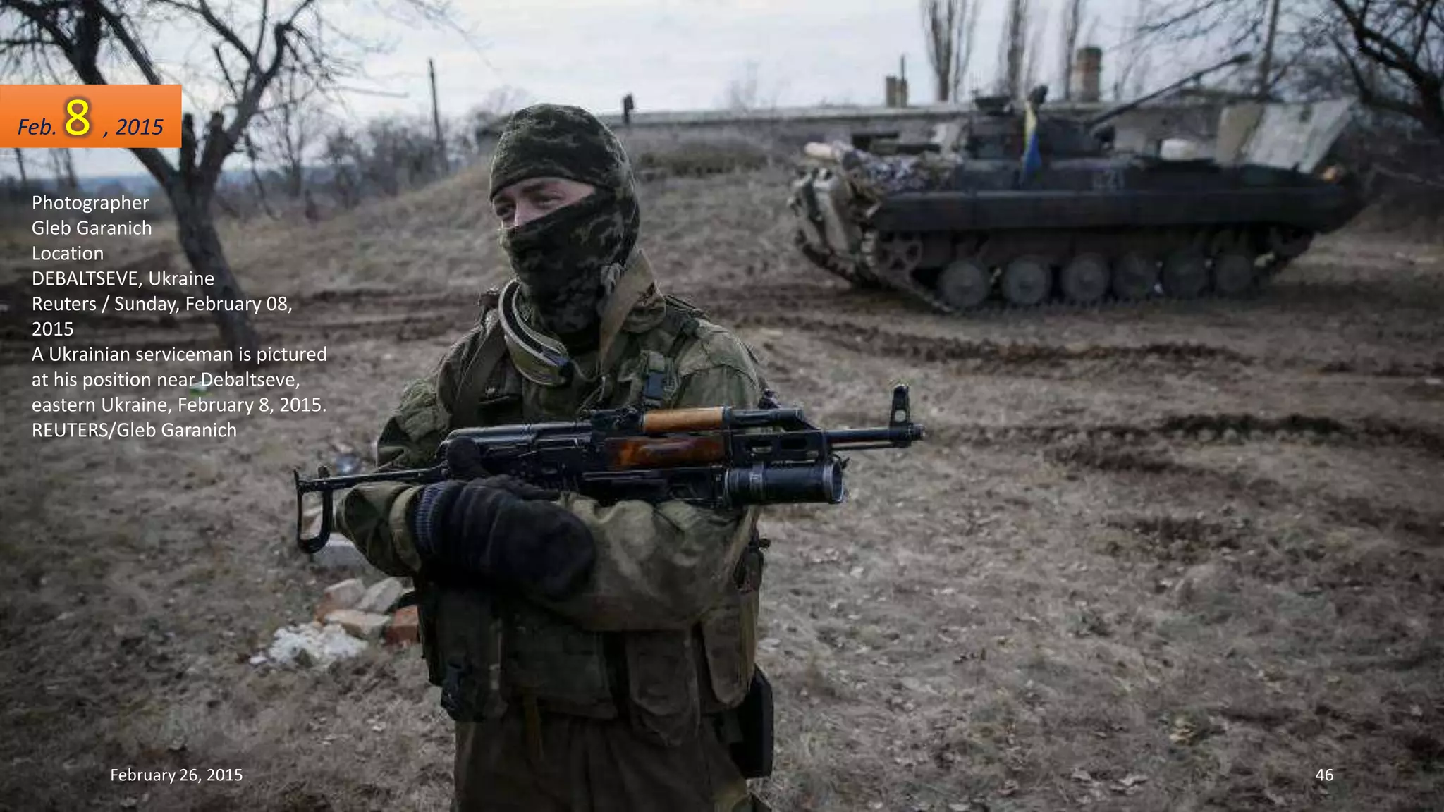 Photographer
Gleb Garanich
Location
DEBALTSEVE, Ukraine
Reuters / Sunday, February 08,
2015
A Ukrainian serviceman is pictured
at his position near Debaltseve,
eastern Ukraine, February 8, 2015.
REUTERS/Gleb Garanich
Feb. 8 , 2015
February 26, 2015 46
 
