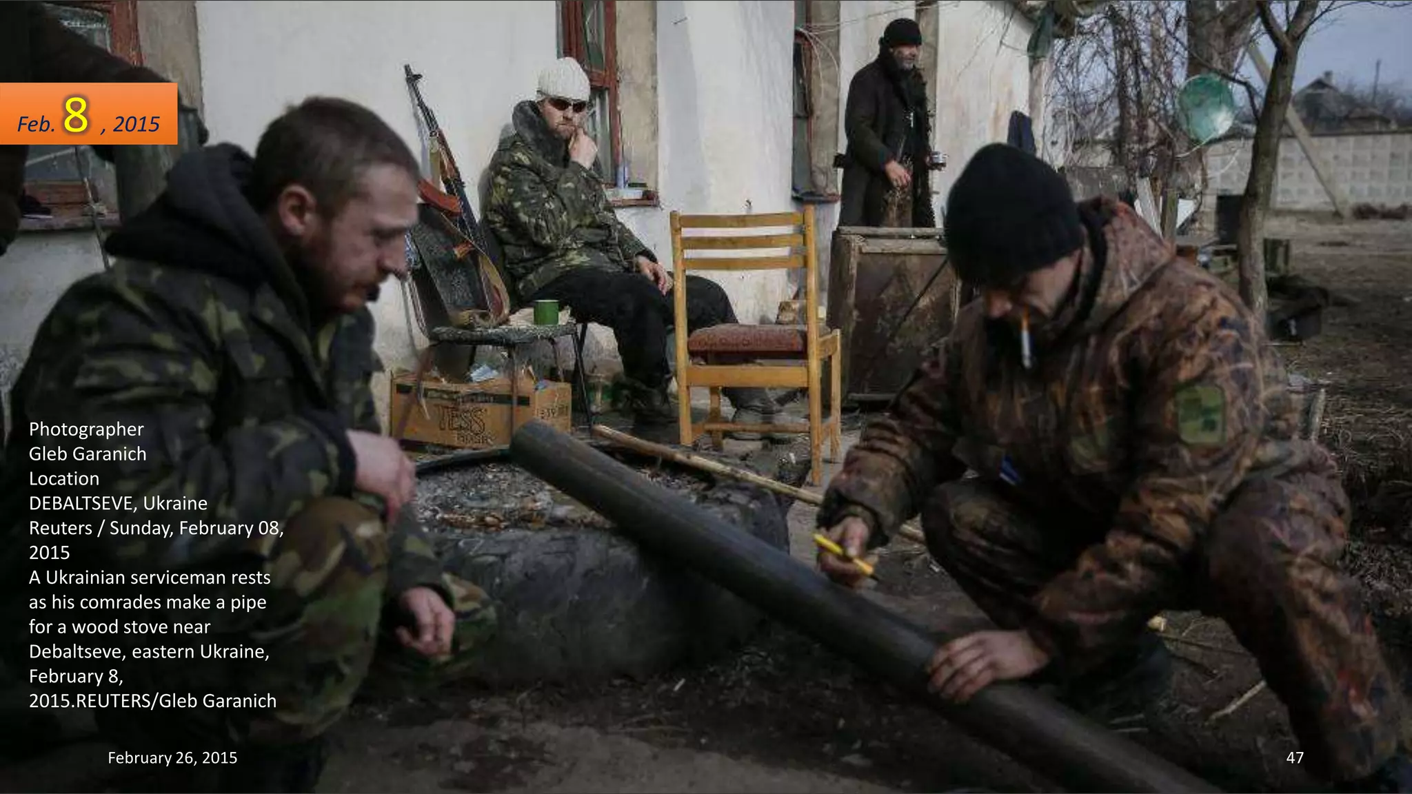 Photographer
Gleb Garanich
Location
DEBALTSEVE, Ukraine
Reuters / Sunday, February 08,
2015
A Ukrainian serviceman rests
as his comrades make a pipe
for a wood stove near
Debaltseve, eastern Ukraine,
February 8,
2015.REUTERS/Gleb Garanich
Feb. 8 , 2015
February 26, 2015 47
 
