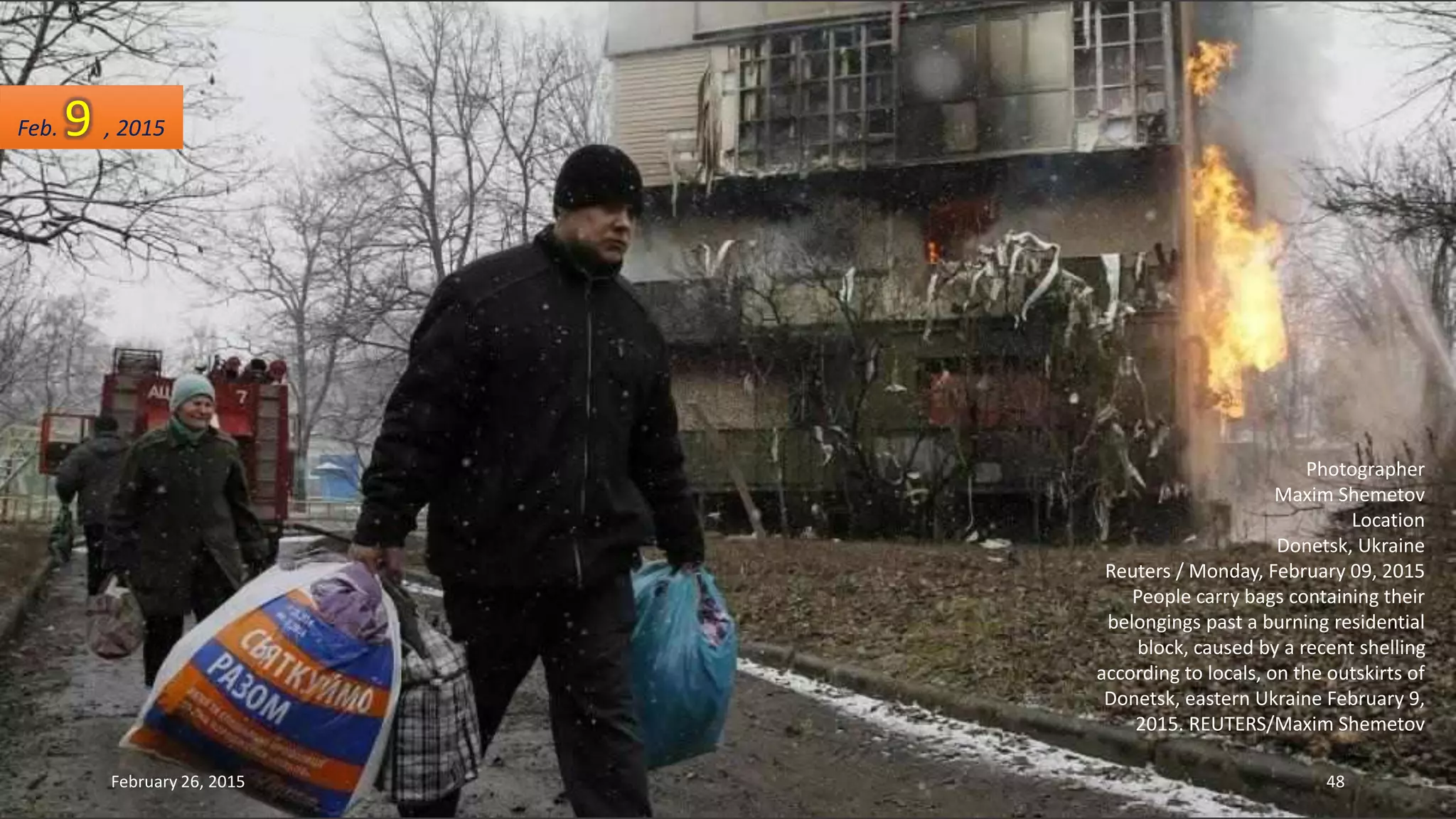 Photographer
Maxim Shemetov
Location
Donetsk, Ukraine
Reuters / Monday, February 09, 2015
People carry bags containing their
belongings past a burning residential
block, caused by a recent shelling
according to locals, on the outskirts of
Donetsk, eastern Ukraine February 9,
2015. REUTERS/Maxim Shemetov
Feb. 9 , 2015
February 26, 2015 48
 