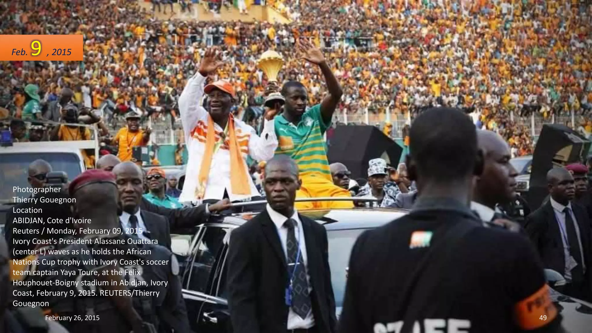 Photographer
Thierry Gouegnon
Location
ABIDJAN, Cote d'Ivoire
Reuters / Monday, February 09, 2015
Ivory Coast's President Alassane Ouattara
(center L) waves as he holds the African
Nations Cup trophy with Ivory Coast's soccer
team captain Yaya Toure, at the Felix
Houphouet-Boigny stadium in Abidjan, Ivory
Coast, February 9, 2015. REUTERS/Thierry
Gouegnon
Feb. 9 , 2015
February 26, 2015 49
 