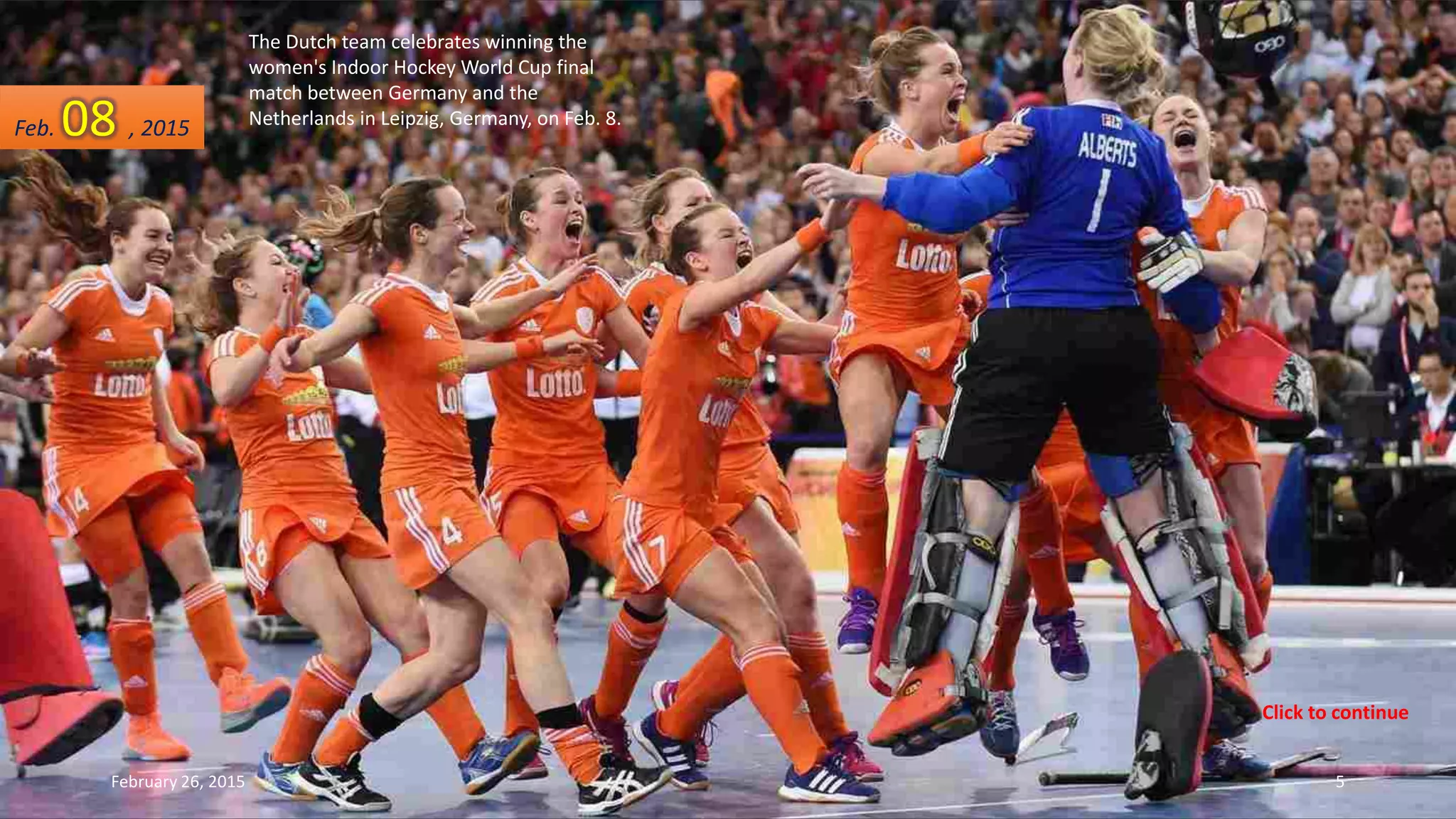 The Dutch team celebrates winning the
women's Indoor Hockey World Cup final
match between Germany and the
Netherlands in Leipzig, Germany, on Feb. 8.
February 26, 2015 5
Feb. 08 , 2015
Click to continue
 