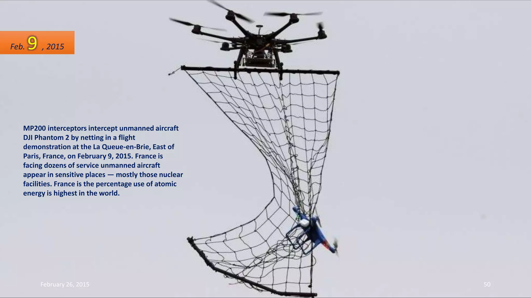 MP200 interceptors intercept unmanned aircraft
DJI Phantom 2 by netting in a flight
demonstration at the La Queue-en-Brie, East of
Paris, France, on February 9, 2015. France is
facing dozens of service unmanned aircraft
appear in sensitive places — mostly those nuclear
facilities. France is the percentage use of atomic
energy is highest in the world.
Feb. 9 , 2015
February 26, 2015 50
 