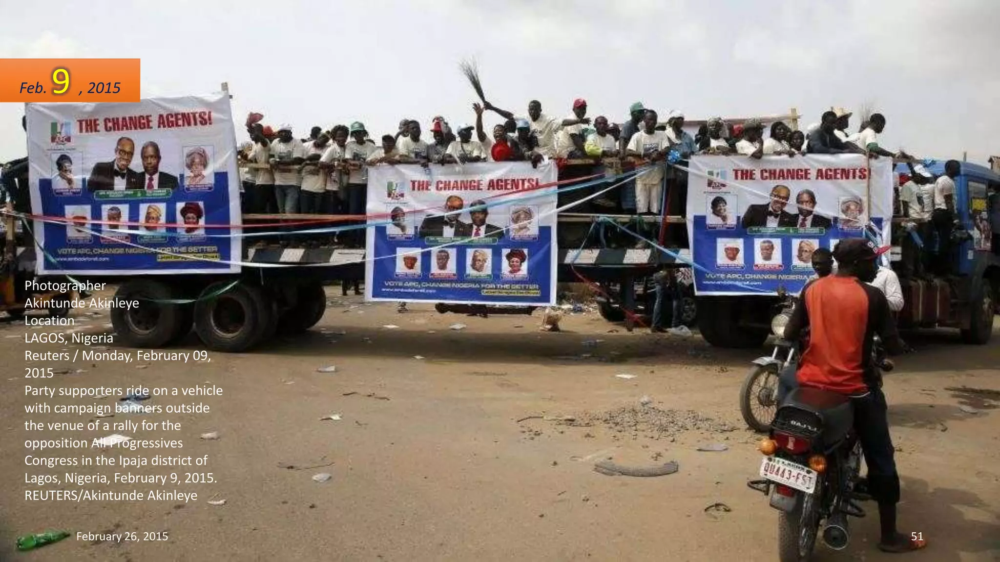 Photographer
Akintunde Akinleye
Location
LAGOS, Nigeria
Reuters / Monday, February 09,
2015
Party supporters ride on a vehicle
with campaign banners outside
the venue of a rally for the
opposition All Progressives
Congress in the Ipaja district of
Lagos, Nigeria, February 9, 2015.
REUTERS/Akintunde Akinleye
Feb. 9 , 2015
February 26, 2015 51
 