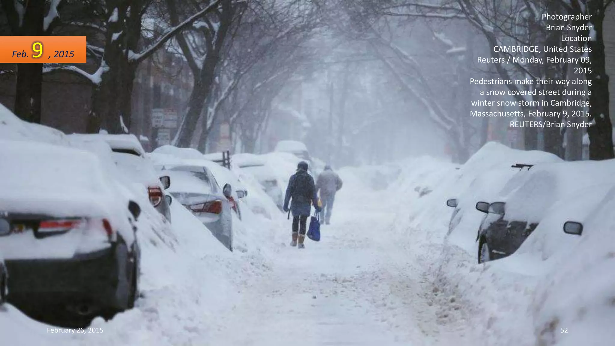 Photographer
Brian Snyder
Location
CAMBRIDGE, United States
Reuters / Monday, February 09,
2015
Pedestrians make their way along
a snow covered street during a
winter snow storm in Cambridge,
Massachusetts, February 9, 2015.
REUTERS/Brian Snyder
Feb. 9 , 2015
February 26, 2015 52
 