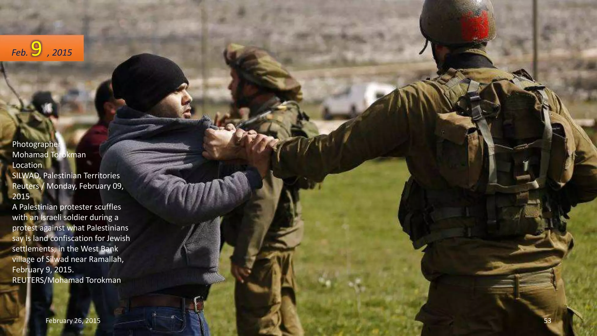 Photographer
Mohamad Torokman
Location
SILWAD, Palestinian Territories
Reuters / Monday, February 09,
2015
A Palestinian protester scuffles
with an Israeli soldier during a
protest against what Palestinians
say is land confiscation for Jewish
settlements, in the West Bank
village of Silwad near Ramallah,
February 9, 2015.
REUTERS/Mohamad Torokman
Feb. 9 , 2015
February 26, 2015 53
 