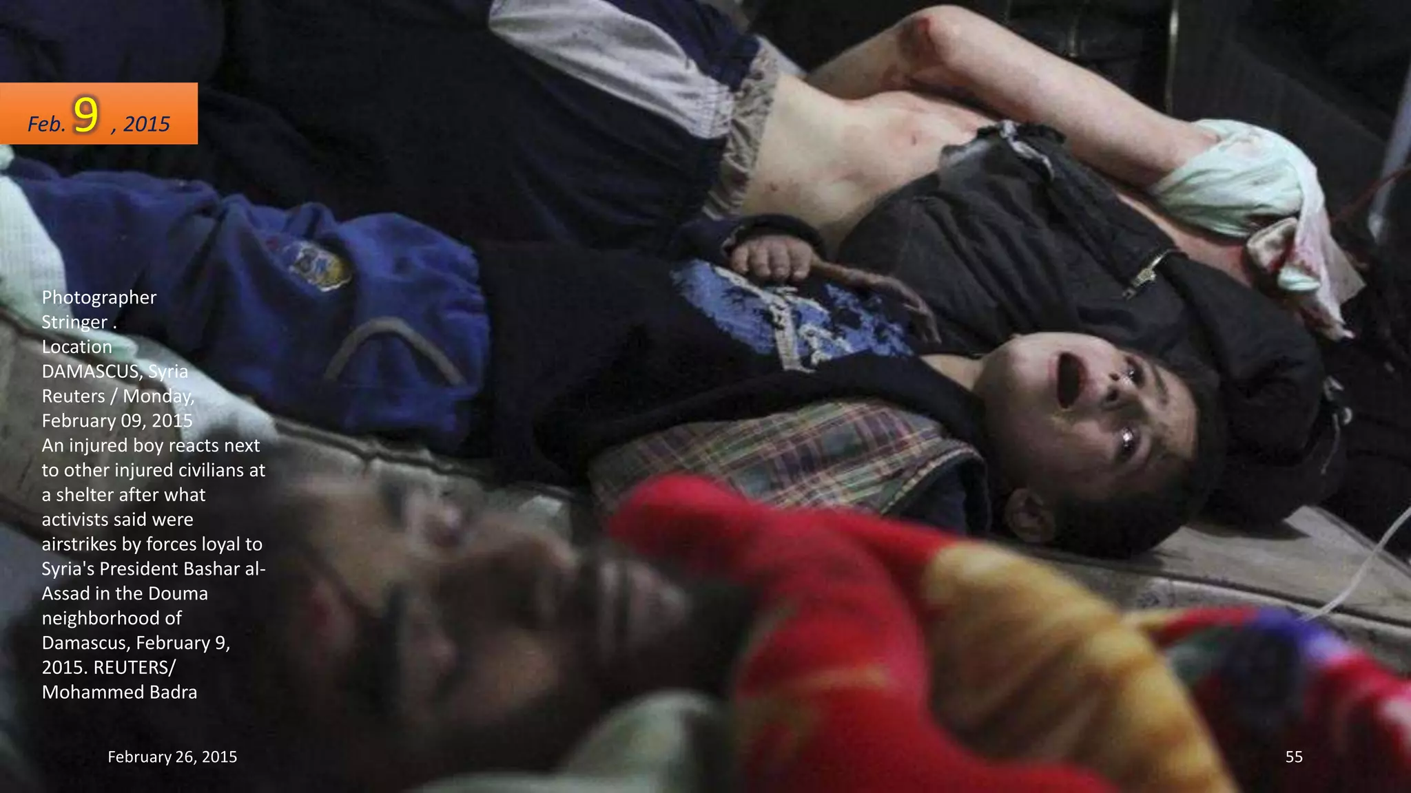 Photographer
Stringer .
Location
DAMASCUS, Syria
Reuters / Monday,
February 09, 2015
An injured boy reacts next
to other injured civilians at
a shelter after what
activists said were
airstrikes by forces loyal to
Syria's President Bashar al-
Assad in the Douma
neighborhood of
Damascus, February 9,
2015. REUTERS/
Mohammed Badra
Feb. 9 , 2015
February 26, 2015 55
 
