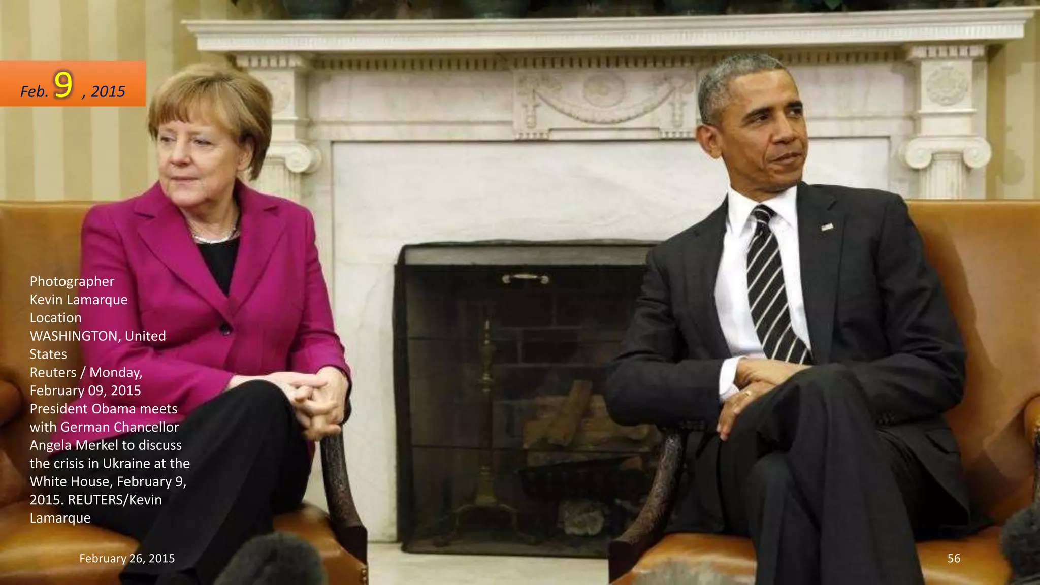 Photographer
Kevin Lamarque
Location
WASHINGTON, United
States
Reuters / Monday,
February 09, 2015
President Obama meets
with German Chancellor
Angela Merkel to discuss
the crisis in Ukraine at the
White House, February 9,
2015. REUTERS/Kevin
Lamarque
Feb. 9 , 2015
February 26, 2015 56
 