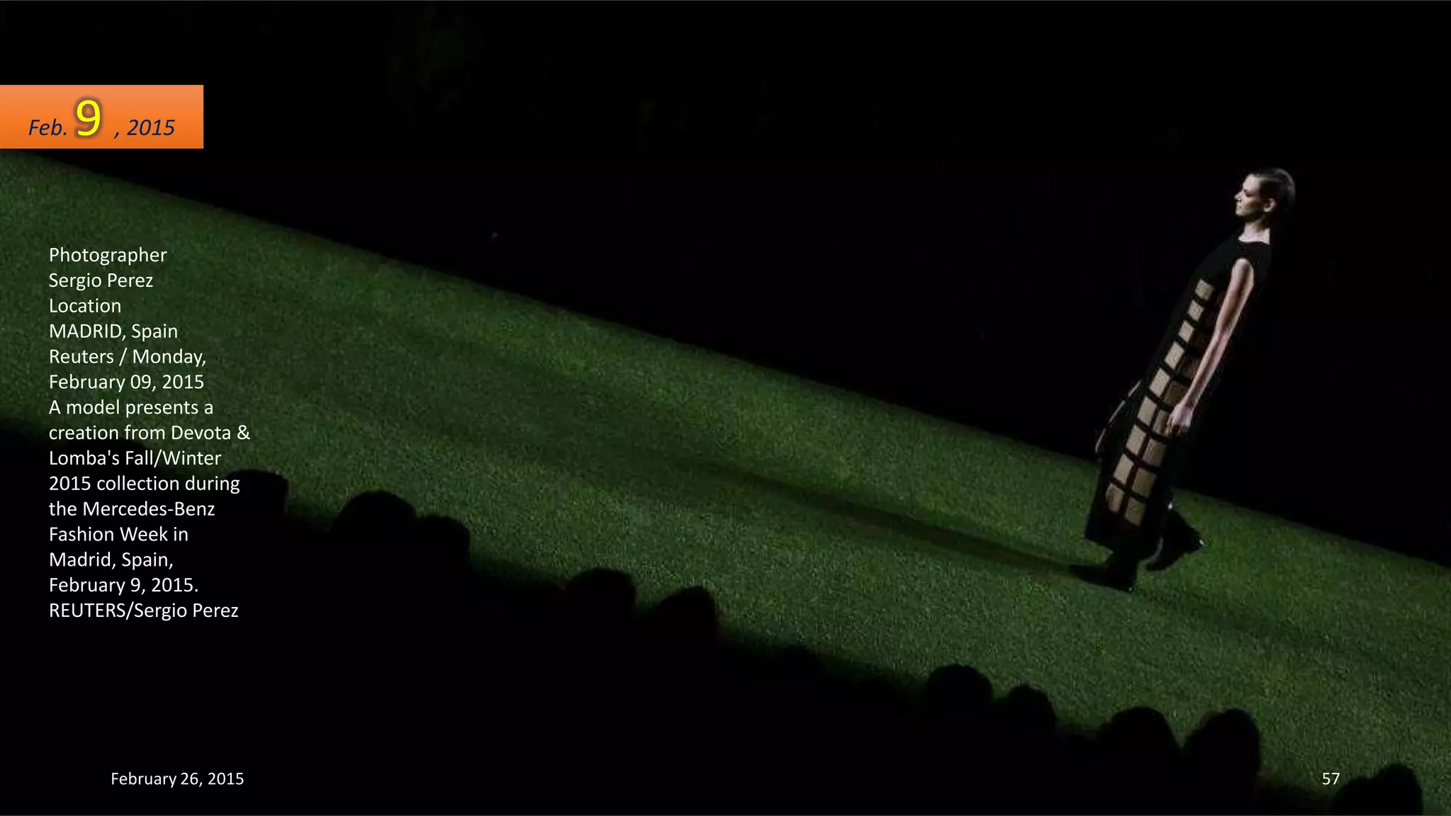 Photographer
Sergio Perez
Location
MADRID, Spain
Reuters / Monday,
February 09, 2015
A model presents a
creation from Devota &
Lomba's Fall/Winter
2015 collection during
the Mercedes-Benz
Fashion Week in
Madrid, Spain,
February 9, 2015.
REUTERS/Sergio Perez
Feb. 9 , 2015
February 26, 2015 57
 