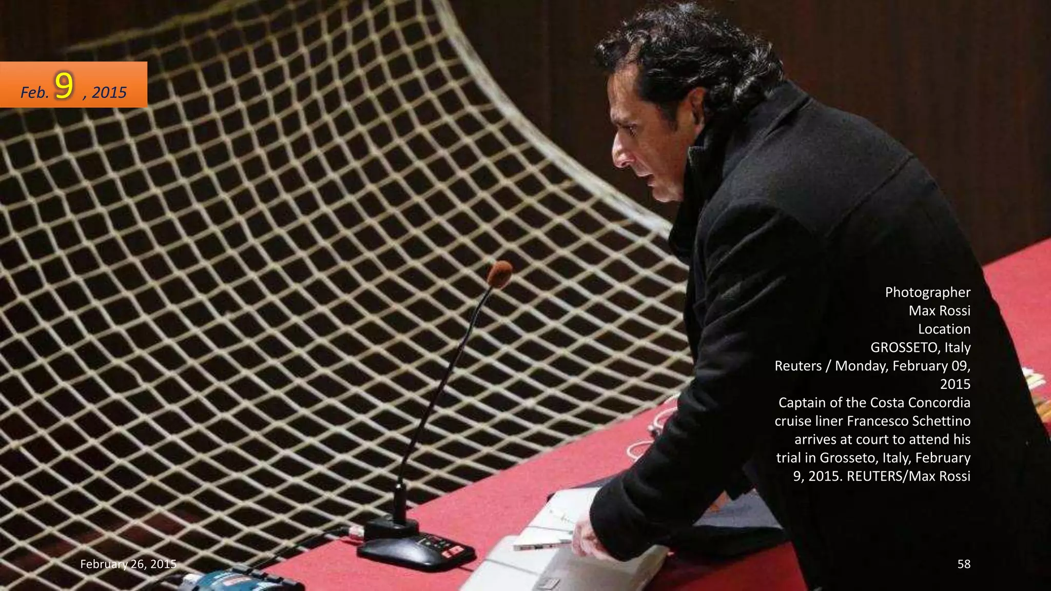 Photographer
Max Rossi
Location
GROSSETO, Italy
Reuters / Monday, February 09,
2015
Captain of the Costa Concordia
cruise liner Francesco Schettino
arrives at court to attend his
trial in Grosseto, Italy, February
9, 2015. REUTERS/Max Rossi
Feb. 9 , 2015
February 26, 2015 58
 