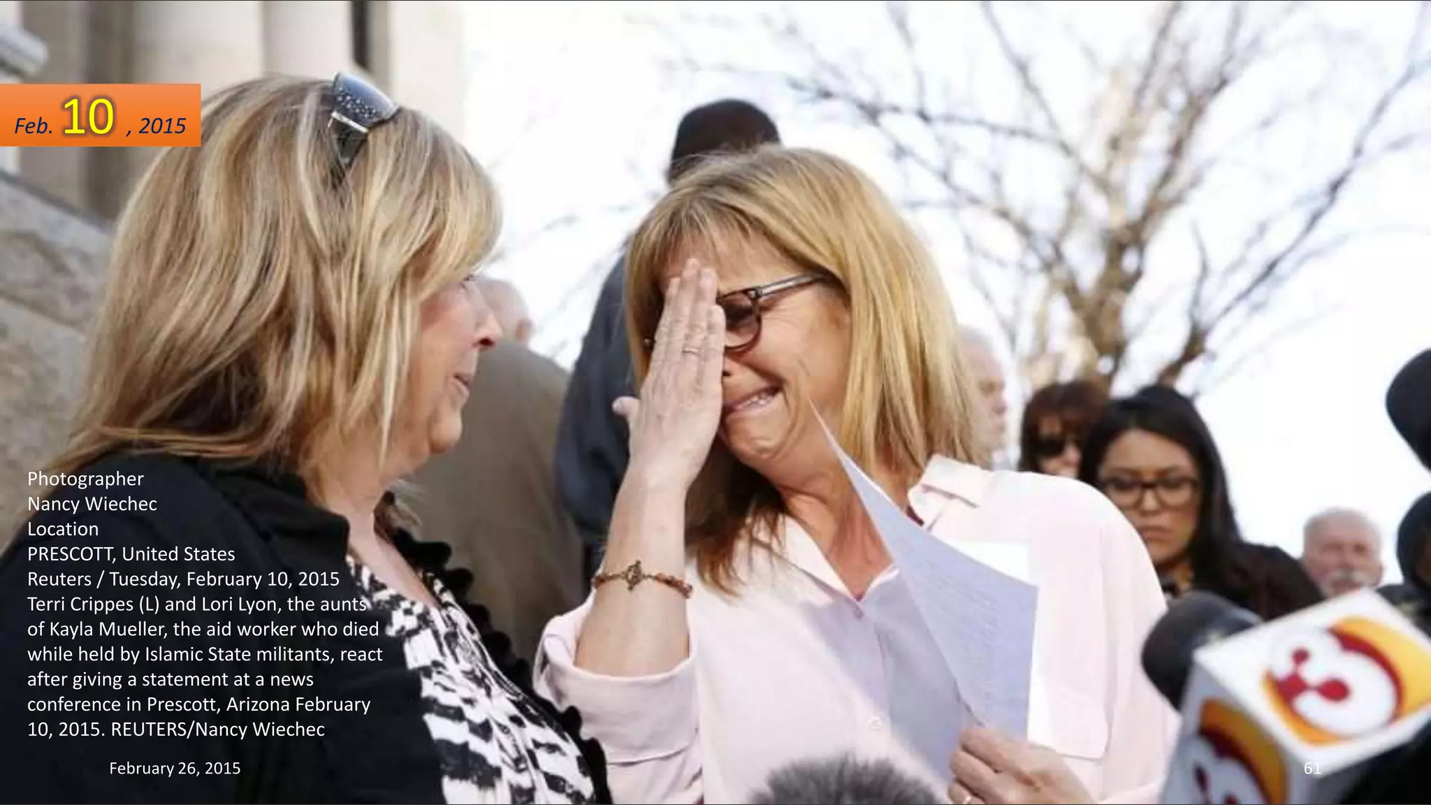 Photographer
Nancy Wiechec
Location
PRESCOTT, United States
Reuters / Tuesday, February 10, 2015
Terri Crippes (L) and Lori Lyon, the aunts
of Kayla Mueller, the aid worker who died
while held by Islamic State militants, react
after giving a statement at a news
conference in Prescott, Arizona February
10, 2015. REUTERS/Nancy Wiechec
February 26, 2015 61
Feb. 10 , 2015
 