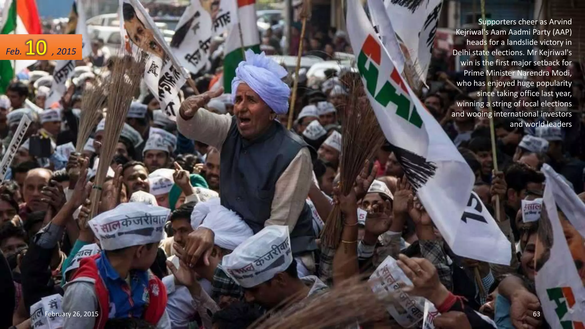 Supporters cheer as Arvind
Kejriwal's Aam Aadmi Party (AAP)
heads for a landslide victory in
Delhi state elections. Mr Kejriwal's
win is the first major setback for
Prime Minister Narendra Modi,
who has enjoyed huge popularity
since taking office last year,
winning a string of local elections
and wooing international investors
and world leaders
Feb. 10 , 2015
February 26, 2015 63
 