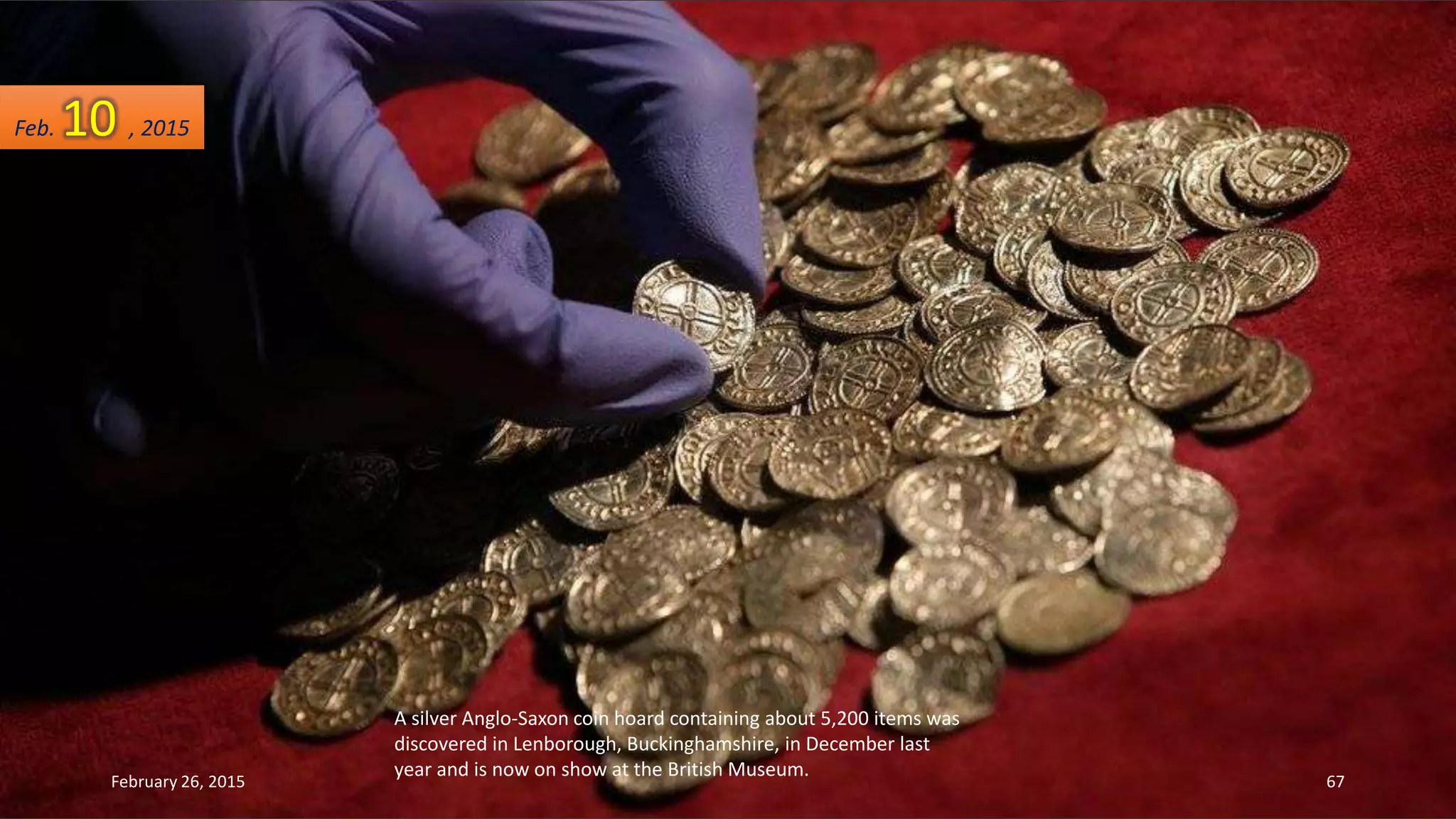A silver Anglo-Saxon coin hoard containing about 5,200 items was
discovered in Lenborough, Buckinghamshire, in December last
year and is now on show at the British Museum.
Feb. 10 , 2015
February 26, 2015 67
 