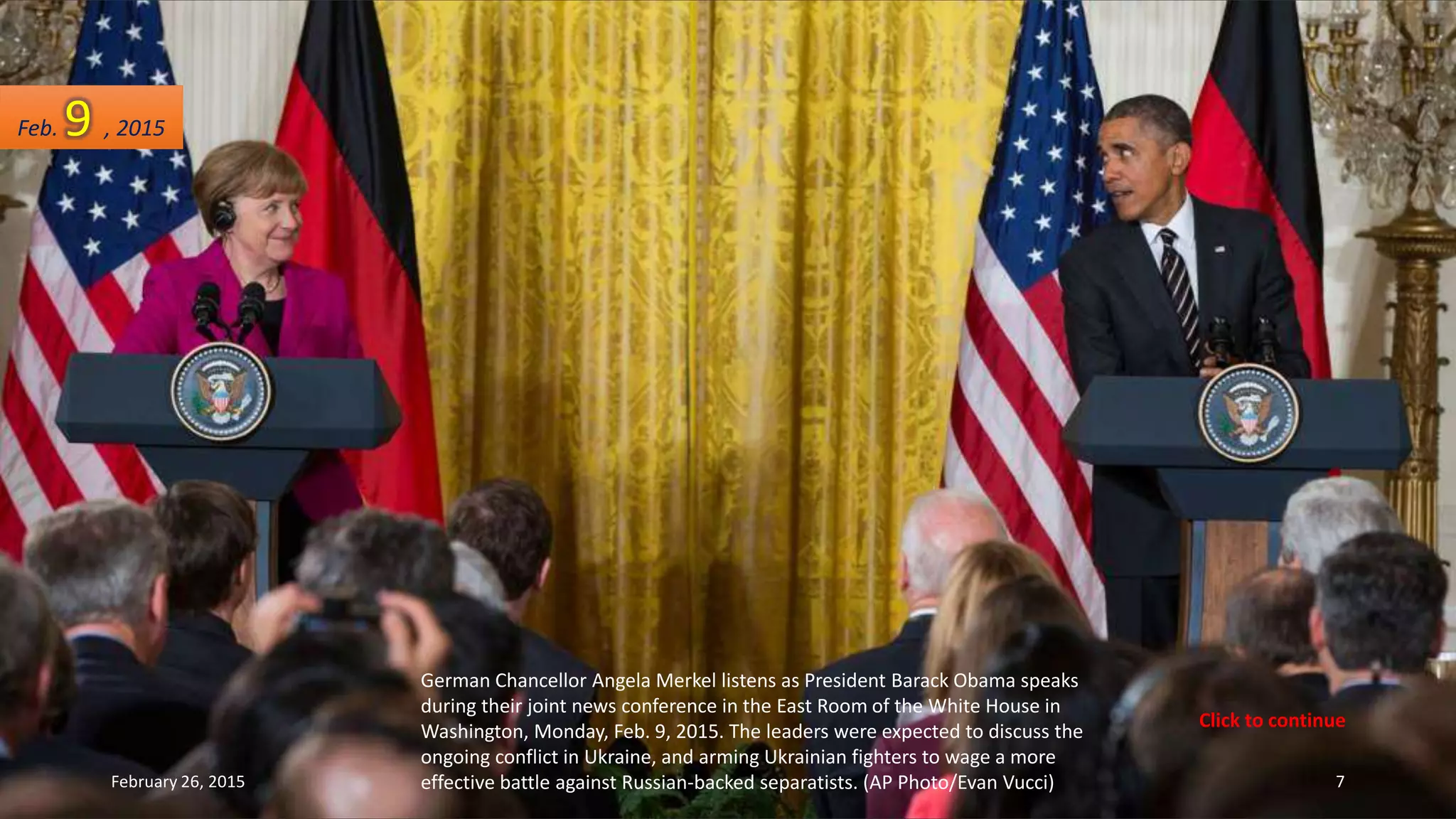 German Chancellor Angela Merkel listens as President Barack Obama speaks
during their joint news conference in the East Room of the White House in
Washington, Monday, Feb. 9, 2015. The leaders were expected to discuss the
ongoing conflict in Ukraine, and arming Ukrainian fighters to wage a more
effective battle against Russian-backed separatists. (AP Photo/Evan Vucci)
Feb. 9 , 2015
February 26, 2015 7
Click to continue
 
