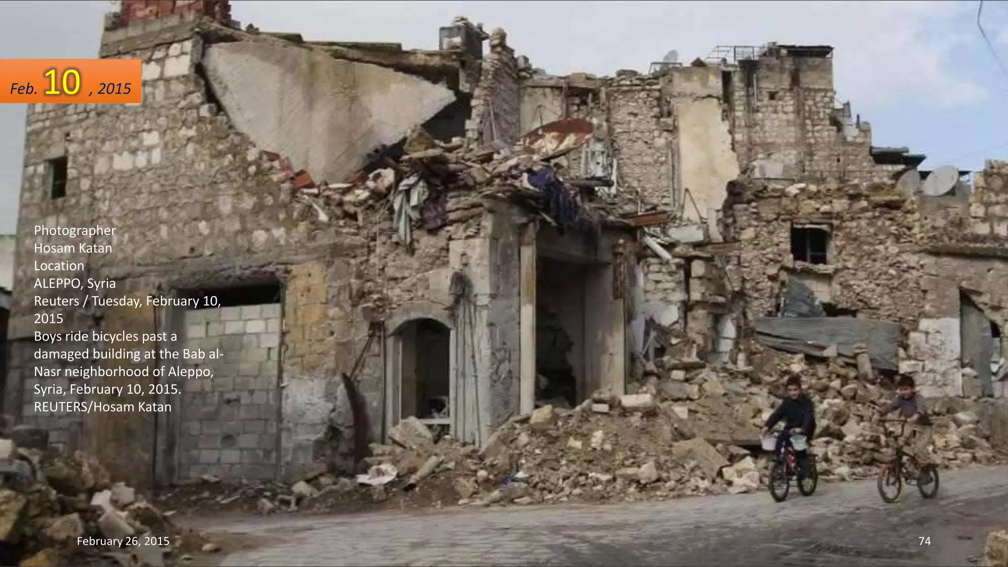 Photographer
Hosam Katan
Location
ALEPPO, Syria
Reuters / Tuesday, February 10,
2015
Boys ride bicycles past a
damaged building at the Bab al-
Nasr neighborhood of Aleppo,
Syria, February 10, 2015.
REUTERS/Hosam Katan
Feb. 10 , 2015
February 26, 2015 74
 