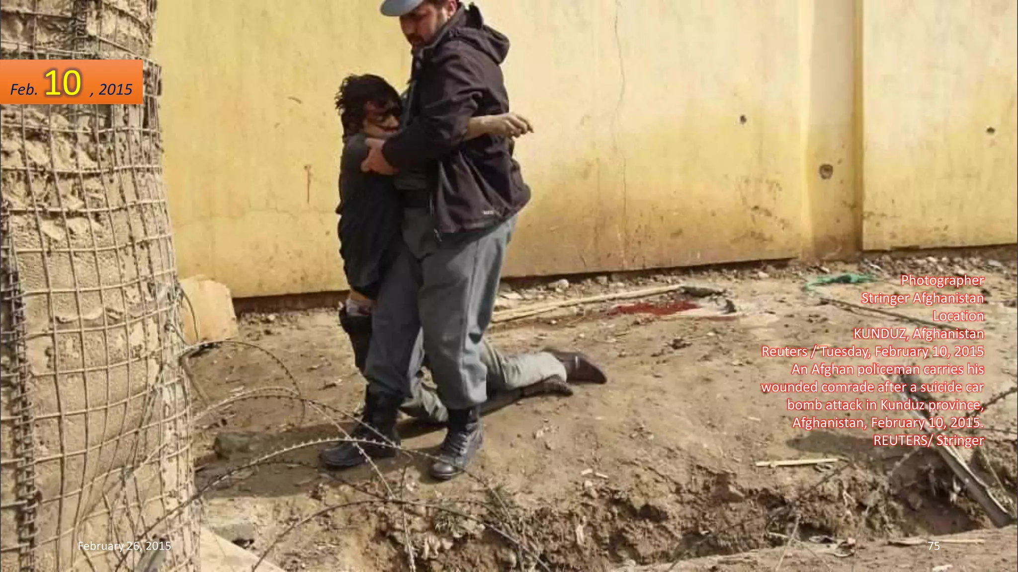 Photographer
Stringer Afghanistan
Location
KUNDUZ, Afghanistan
Reuters / Tuesday, February 10, 2015
An Afghan policeman carries his
wounded comrade after a suicide car
bomb attack in Kunduz province,
Afghanistan, February 10, 2015.
REUTERS/ Stringer
Feb. 10 , 2015
February 26, 2015 75
 