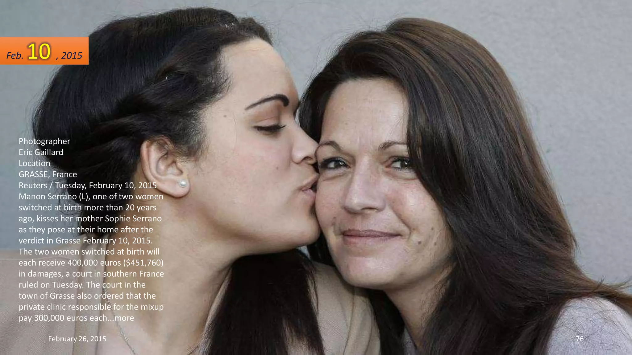 Photographer
Eric Gaillard
Location
GRASSE, France
Reuters / Tuesday, February 10, 2015
Manon Serrano (L), one of two women
switched at birth more than 20 years
ago, kisses her mother Sophie Serrano
as they pose at their home after the
verdict in Grasse February 10, 2015.
The two women switched at birth will
each receive 400,000 euros ($451,760)
in damages, a court in southern France
ruled on Tuesday. The court in the
town of Grasse also ordered that the
private clinic responsible for the mixup
pay 300,000 euros each...more
Feb. 10 , 2015
February 26, 2015 76
 