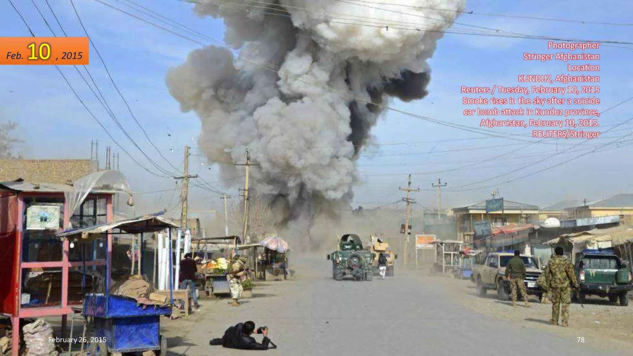 Photographer
Stringer Afghanistan
Location
KUNDUZ, Afghanistan
Reuters / Tuesday, February 10, 2015
Smoke rises in the sky after a suicide
car bomb attack in Kunduz province,
Afghanistan, February 10, 2015.
REUTERS/Stringer
Feb. 10 , 2015
February 26, 2015 78
 