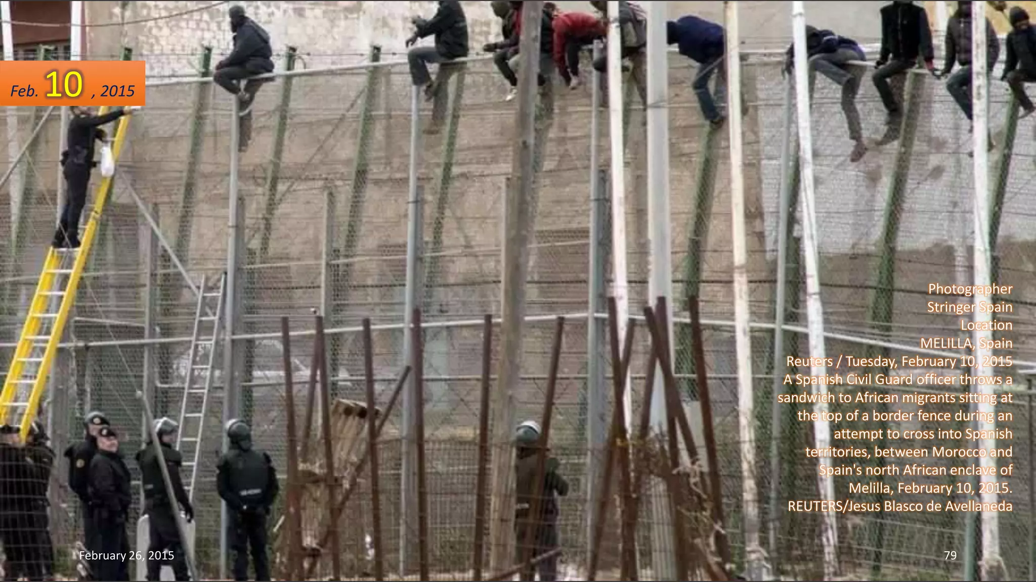 Photographer
Stringer Spain
Location
MELILLA, Spain
Reuters / Tuesday, February 10, 2015
A Spanish Civil Guard officer throws a
sandwich to African migrants sitting at
the top of a border fence during an
attempt to cross into Spanish
territories, between Morocco and
Spain's north African enclave of
Melilla, February 10, 2015.
REUTERS/Jesus Blasco de Avellaneda
Feb. 10 , 2015
February 26, 2015 79
 