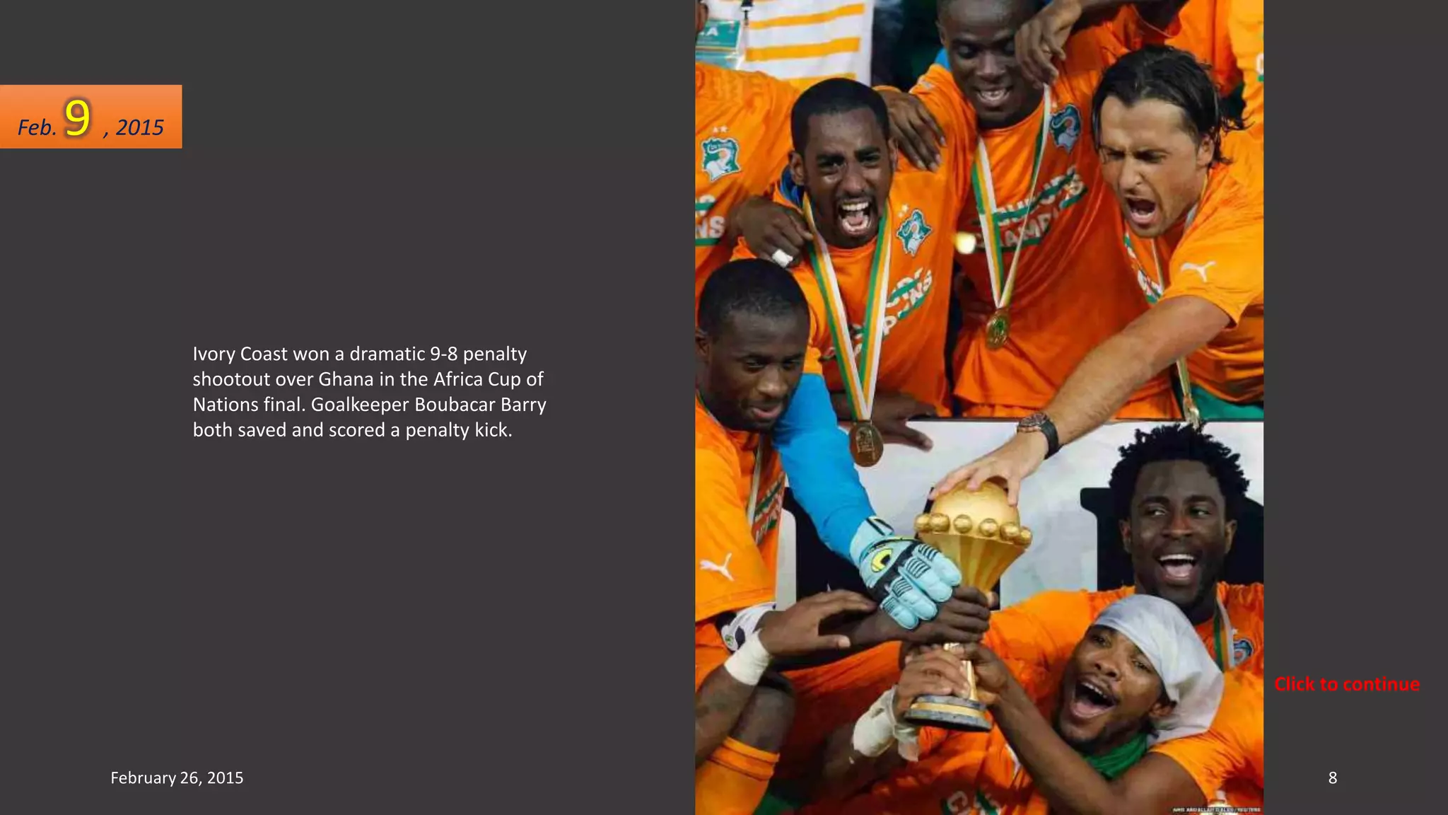 Ivory Coast won a dramatic 9-8 penalty
shootout over Ghana in the Africa Cup of
Nations final. Goalkeeper Boubacar Barry
both saved and scored a penalty kick.
Feb. 9 , 2015
February 26, 2015 8
Click to continue
 