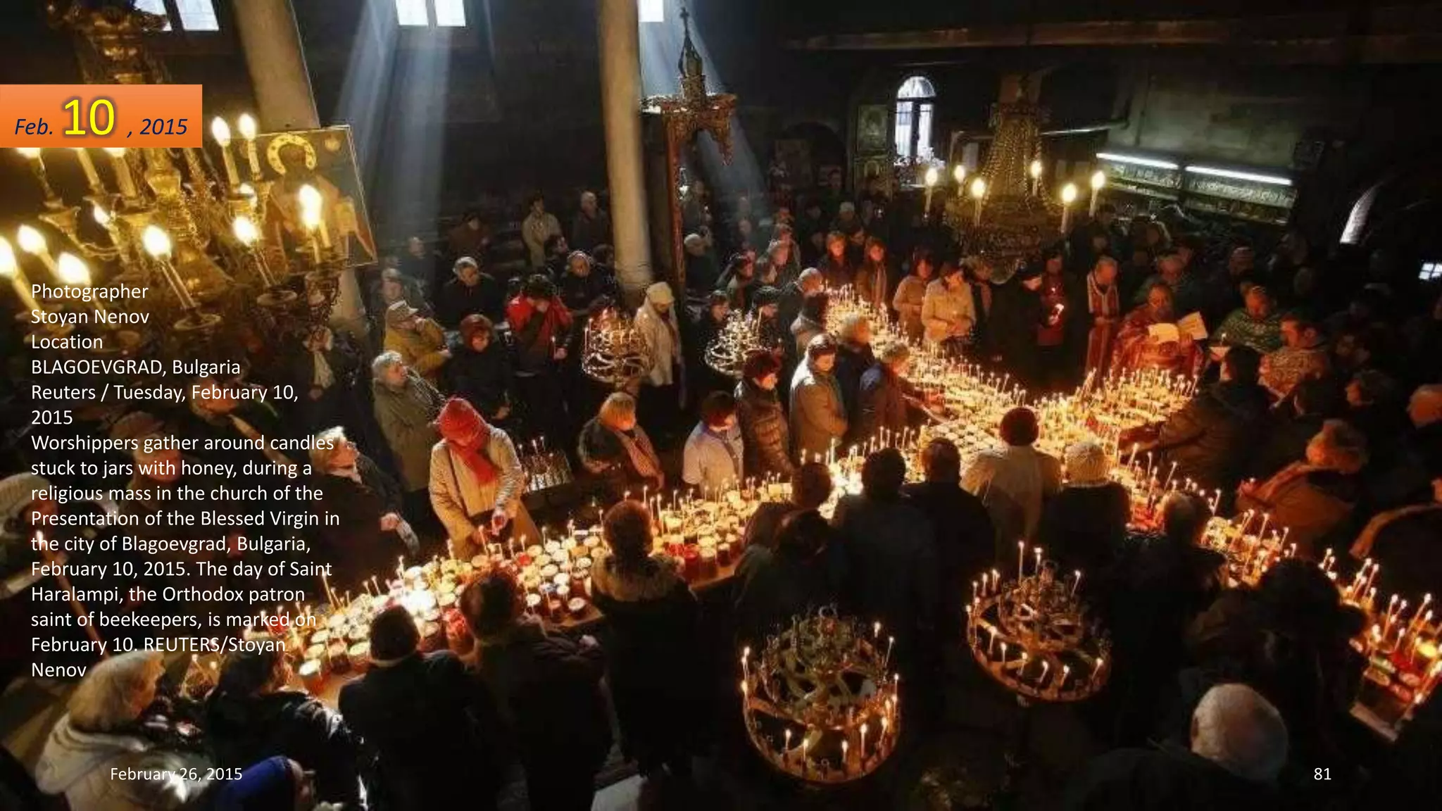 Photographer
Stoyan Nenov
Location
BLAGOEVGRAD, Bulgaria
Reuters / Tuesday, February 10,
2015
Worshippers gather around candles
stuck to jars with honey, during a
religious mass in the church of the
Presentation of the Blessed Virgin in
the city of Blagoevgrad, Bulgaria,
February 10, 2015. The day of Saint
Haralampi, the Orthodox patron
saint of beekeepers, is marked on
February 10. REUTERS/Stoyan
Nenov
Feb. 10 , 2015
February 26, 2015 81
 