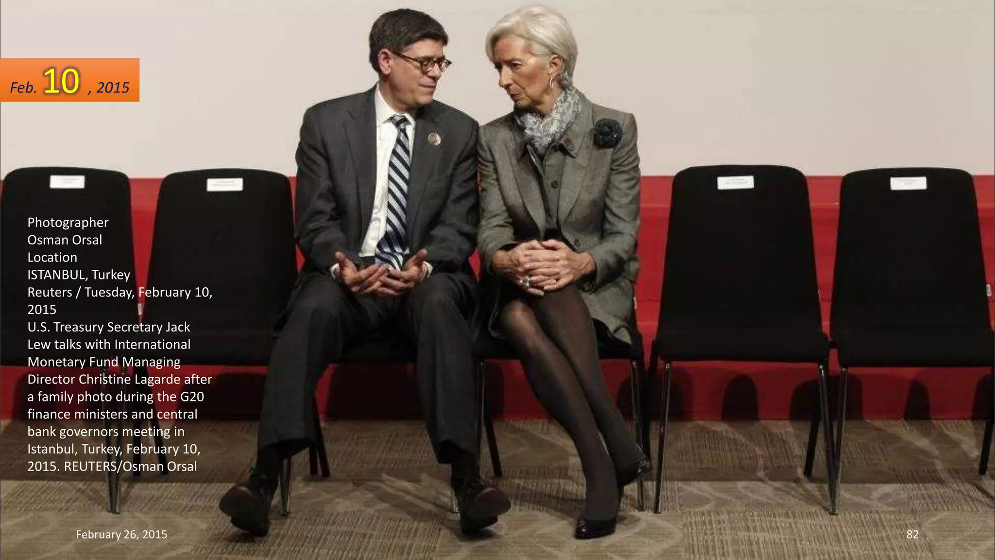 Photographer
Osman Orsal
Location
ISTANBUL, Turkey
Reuters / Tuesday, February 10,
2015
U.S. Treasury Secretary Jack
Lew talks with International
Monetary Fund Managing
Director Christine Lagarde after
a family photo during the G20
finance ministers and central
bank governors meeting in
Istanbul, Turkey, February 10,
2015. REUTERS/Osman Orsal
Feb. 10 , 2015
February 26, 2015 82
 