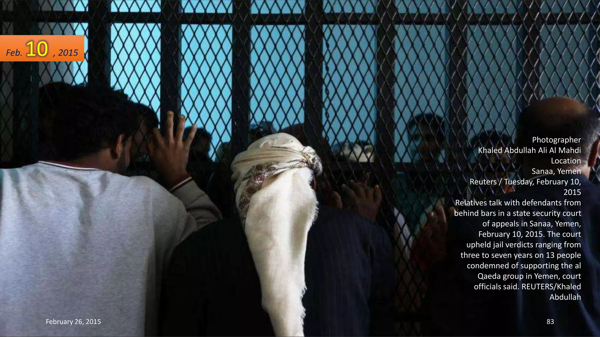 Photographer
Khaled Abdullah Ali Al Mahdi
Location
Sanaa, Yemen
Reuters / Tuesday, February 10,
2015
Relatives talk with defendants from
behind bars in a state security court
of appeals in Sanaa, Yemen,
February 10, 2015. The court
upheld jail verdicts ranging from
three to seven years on 13 people
condemned of supporting the al
Qaeda group in Yemen, court
officials said. REUTERS/Khaled
Abdullah
Feb. 10 , 2015
February 26, 2015 83
 