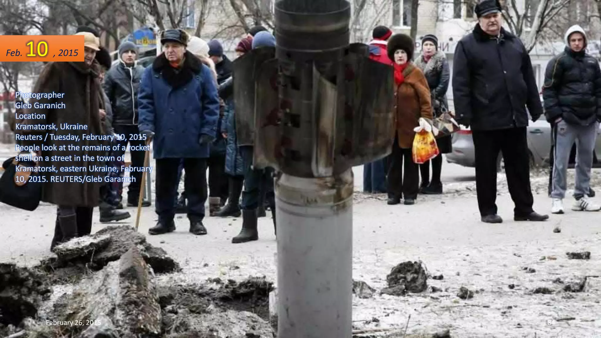 Photographer
Gleb Garanich
Location
Kramatorsk, Ukraine
Reuters / Tuesday, February 10, 2015
People look at the remains of a rocket
shell on a street in the town of
Kramatorsk, eastern Ukraine, February
10, 2015. REUTERS/Gleb Garanich
Feb. 10 , 2015
February 26, 2015 84
 